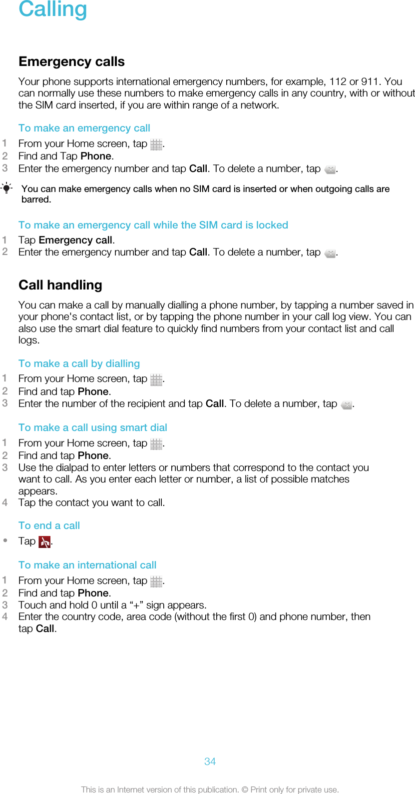 CallingEmergency callsYour phone supports international emergency numbers, for example, 112 or 911. Youcan normally use these numbers to make emergency calls in any country, with or withoutthe SIM card inserted, if you are within range of a network.To make an emergency call1From your Home screen, tap  .2Find and Tap Phone.3Enter the emergency number and tap Call. To delete a number, tap  .You can make emergency calls when no SIM card is inserted or when outgoing calls arebarred.To make an emergency call while the SIM card is locked1Tap Emergency call.2Enter the emergency number and tap Call. To delete a number, tap  .Call handlingYou can make a call by manually dialling a phone number, by tapping a number saved inyour phone&apos;s contact list, or by tapping the phone number in your call log view. You canalso use the smart dial feature to quickly find numbers from your contact list and calllogs.To make a call by dialling1From your Home screen, tap  .2Find and tap Phone.3Enter the number of the recipient and tap Call. To delete a number, tap  .To make a call using smart dial1From your Home screen, tap  .2Find and tap Phone.3Use the dialpad to enter letters or numbers that correspond to the contact youwant to call. As you enter each letter or number, a list of possible matchesappears.4Tap the contact you want to call.To end a call•Tap  .To make an international call1From your Home screen, tap  .2Find and tap Phone.3Touch and hold 0 until a “+” sign appears.4Enter the country code, area code (without the first 0) and phone number, thentap Call.34This is an Internet version of this publication. © Print only for private use.