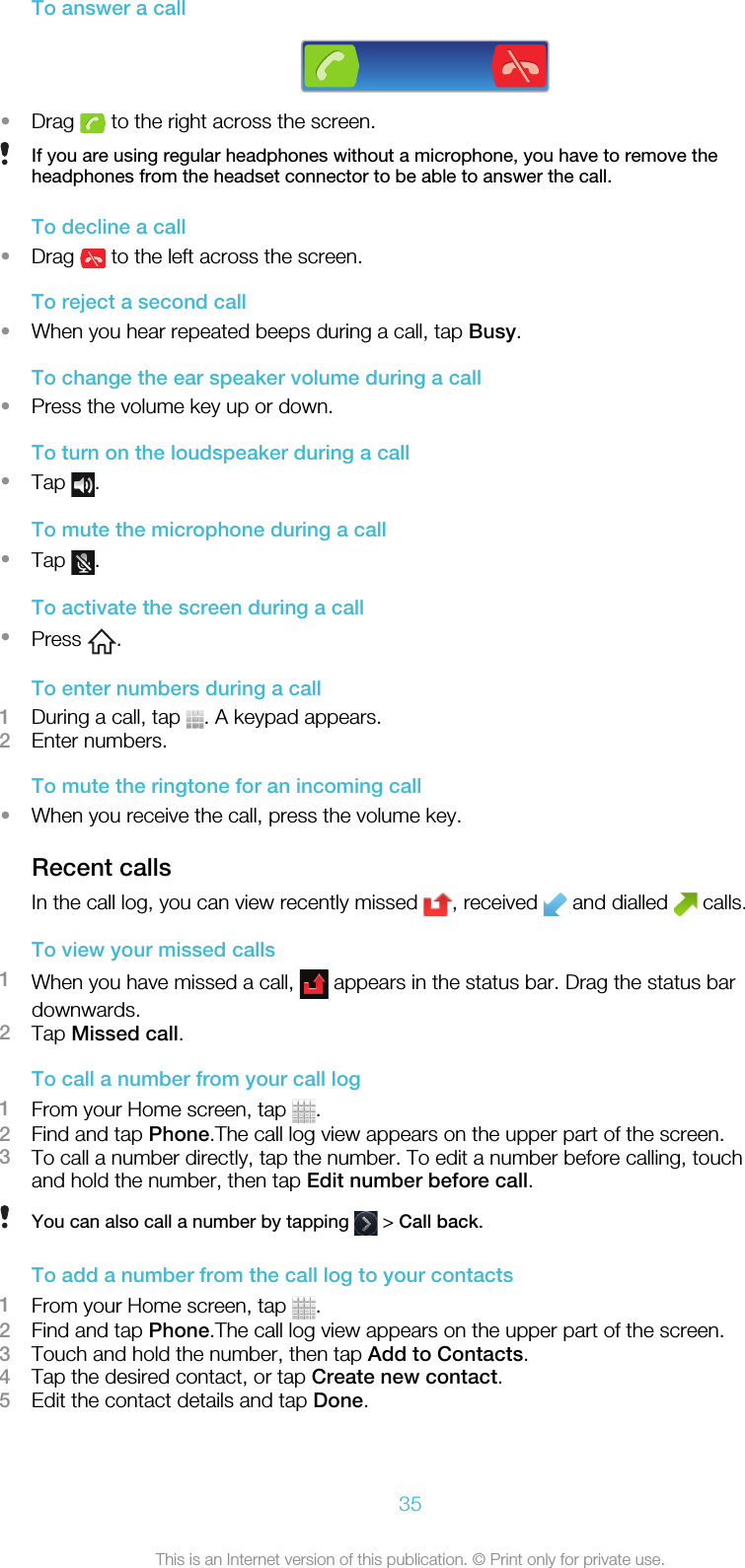 To answer a call•Drag   to the right across the screen.If you are using regular headphones without a microphone, you have to remove theheadphones from the headset connector to be able to answer the call.To decline a call•Drag   to the left across the screen.To reject a second call•When you hear repeated beeps during a call, tap Busy.To change the ear speaker volume during a call•Press the volume key up or down.To turn on the loudspeaker during a call•Tap  .To mute the microphone during a call•Tap  .To activate the screen during a call•Press  .To enter numbers during a call1During a call, tap  . A keypad appears.2Enter numbers.To mute the ringtone for an incoming call•When you receive the call, press the volume key.Recent callsIn the call log, you can view recently missed  , received   and dialled   calls.To view your missed calls1When you have missed a call,   appears in the status bar. Drag the status bardownwards.2Tap Missed call.To call a number from your call log1From your Home screen, tap  .2Find and tap Phone.The call log view appears on the upper part of the screen.3To call a number directly, tap the number. To edit a number before calling, touchand hold the number, then tap Edit number before call.You can also call a number by tapping   &gt; Call back.To add a number from the call log to your contacts1From your Home screen, tap  .2Find and tap Phone.The call log view appears on the upper part of the screen.3Touch and hold the number, then tap Add to Contacts.4Tap the desired contact, or tap Create new contact.5Edit the contact details and tap Done.35This is an Internet version of this publication. © Print only for private use.