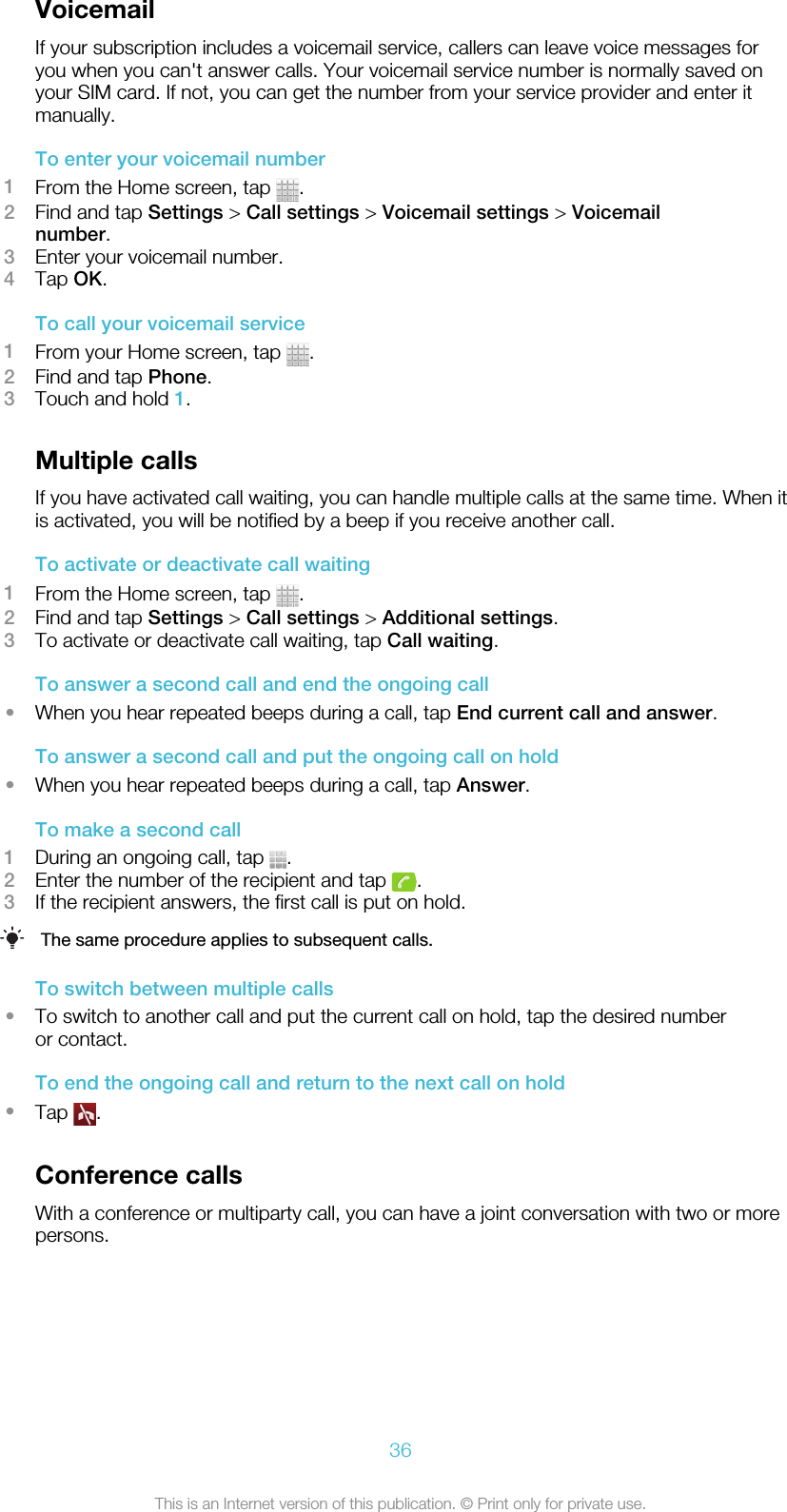 VoicemailIf your subscription includes a voicemail service, callers can leave voice messages foryou when you can&apos;t answer calls. Your voicemail service number is normally saved onyour SIM card. If not, you can get the number from your service provider and enter itmanually.To enter your voicemail number1From the Home screen, tap  .2Find and tap Settings &gt; Call settings &gt; Voicemail settings &gt; Voicemailnumber.3Enter your voicemail number.4Tap OK.To call your voicemail service1From your Home screen, tap  .2Find and tap Phone.3Touch and hold 1.Multiple callsIf you have activated call waiting, you can handle multiple calls at the same time. When itis activated, you will be notified by a beep if you receive another call.To activate or deactivate call waiting1From the Home screen, tap  .2Find and tap Settings &gt; Call settings &gt; Additional settings.3To activate or deactivate call waiting, tap Call waiting.To answer a second call and end the ongoing call•When you hear repeated beeps during a call, tap End current call and answer.To answer a second call and put the ongoing call on hold•When you hear repeated beeps during a call, tap Answer.To make a second call1During an ongoing call, tap  .2Enter the number of the recipient and tap  .3If the recipient answers, the first call is put on hold.The same procedure applies to subsequent calls.To switch between multiple calls•To switch to another call and put the current call on hold, tap the desired numberor contact.To end the ongoing call and return to the next call on hold•Tap  .Conference callsWith a conference or multiparty call, you can have a joint conversation with two or morepersons.36This is an Internet version of this publication. © Print only for private use.