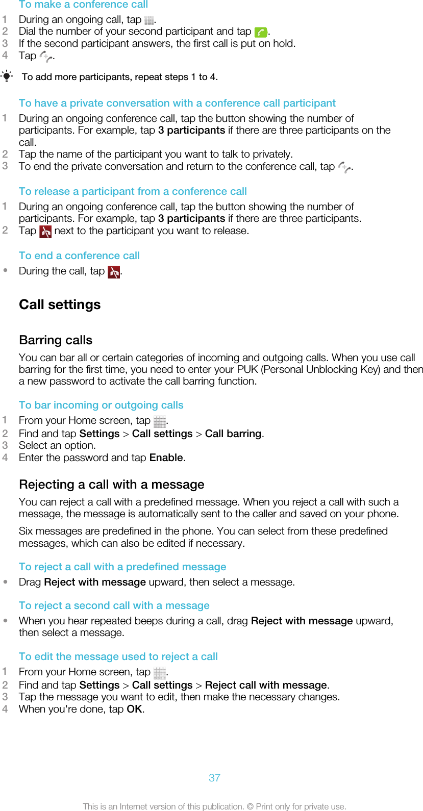 To make a conference call1During an ongoing call, tap  .2Dial the number of your second participant and tap  .3If the second participant answers, the first call is put on hold.4Tap  .To add more participants, repeat steps 1 to 4.To have a private conversation with a conference call participant1During an ongoing conference call, tap the button showing the number ofparticipants. For example, tap 3 participants if there are three participants on thecall.2Tap the name of the participant you want to talk to privately.3To end the private conversation and return to the conference call, tap  .To release a participant from a conference call1During an ongoing conference call, tap the button showing the number ofparticipants. For example, tap 3 participants if there are three participants.2Tap   next to the participant you want to release.To end a conference call•During the call, tap  .Call settingsBarring callsYou can bar all or certain categories of incoming and outgoing calls. When you use callbarring for the first time, you need to enter your PUK (Personal Unblocking Key) and thena new password to activate the call barring function.To bar incoming or outgoing calls1From your Home screen, tap  .2Find and tap Settings &gt; Call settings &gt; Call barring.3Select an option.4Enter the password and tap Enable.Rejecting a call with a messageYou can reject a call with a predefined message. When you reject a call with such amessage, the message is automatically sent to the caller and saved on your phone.Six messages are predefined in the phone. You can select from these predefinedmessages, which can also be edited if necessary.To reject a call with a predefined message•Drag Reject with message upward, then select a message.To reject a second call with a message•When you hear repeated beeps during a call, drag Reject with message upward,then select a message.To edit the message used to reject a call1From your Home screen, tap  .2Find and tap Settings &gt; Call settings &gt; Reject call with message.3Tap the message you want to edit, then make the necessary changes.4When you&apos;re done, tap OK.37This is an Internet version of this publication. © Print only for private use.