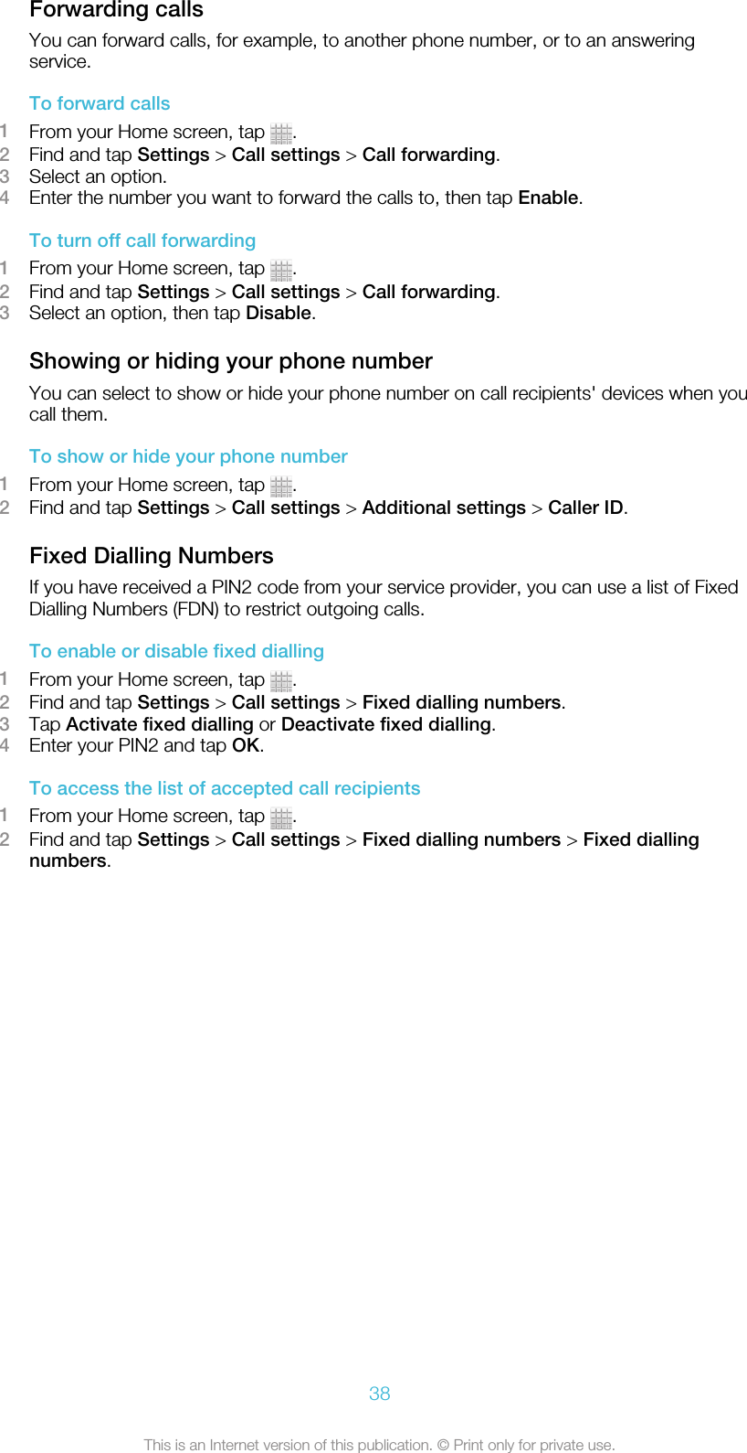 Forwarding callsYou can forward calls, for example, to another phone number, or to an answeringservice.To forward calls1From your Home screen, tap  .2Find and tap Settings &gt; Call settings &gt; Call forwarding.3Select an option.4Enter the number you want to forward the calls to, then tap Enable.To turn off call forwarding1From your Home screen, tap  .2Find and tap Settings &gt; Call settings &gt; Call forwarding.3Select an option, then tap Disable.Showing or hiding your phone numberYou can select to show or hide your phone number on call recipients&apos; devices when youcall them.To show or hide your phone number1From your Home screen, tap  .2Find and tap Settings &gt; Call settings &gt; Additional settings &gt; Caller ID.Fixed Dialling NumbersIf you have received a PIN2 code from your service provider, you can use a list of FixedDialling Numbers (FDN) to restrict outgoing calls.To enable or disable fixed dialling1From your Home screen, tap  .2Find and tap Settings &gt; Call settings &gt; Fixed dialling numbers.3Tap Activate fixed dialling or Deactivate fixed dialling.4Enter your PIN2 and tap OK.To access the list of accepted call recipients1From your Home screen, tap  .2Find and tap Settings &gt; Call settings &gt; Fixed dialling numbers &gt; Fixed diallingnumbers.38This is an Internet version of this publication. © Print only for private use.