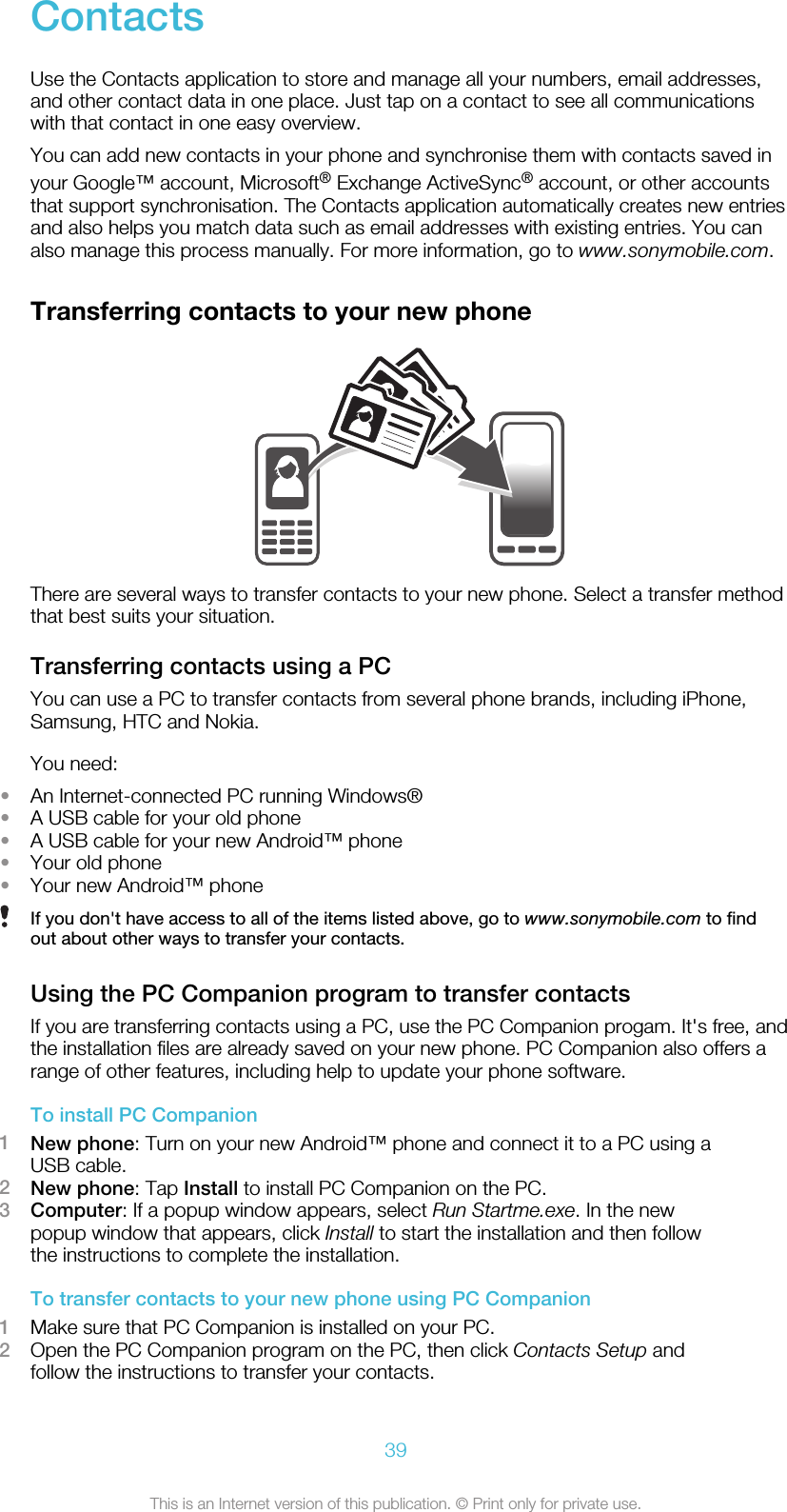 ContactsUse the Contacts application to store and manage all your numbers, email addresses,and other contact data in one place. Just tap on a contact to see all communicationswith that contact in one easy overview.You can add new contacts in your phone and synchronise them with contacts saved inyour Google™ account, Microsoft® Exchange ActiveSync® account, or other accountsthat support synchronisation. The Contacts application automatically creates new entriesand also helps you match data such as email addresses with existing entries. You canalso manage this process manually. For more information, go to www.sonymobile.com.Transferring contacts to your new phoneThere are several ways to transfer contacts to your new phone. Select a transfer methodthat best suits your situation.Transferring contacts using a PCYou can use a PC to transfer contacts from several phone brands, including iPhone,Samsung, HTC and Nokia.You need:•An Internet-connected PC running Windows®•A USB cable for your old phone•A USB cable for your new Android™ phone•Your old phone•Your new Android™ phoneIf you don&apos;t have access to all of the items listed above, go to www.sonymobile.com to findout about other ways to transfer your contacts.Using the PC Companion program to transfer contactsIf you are transferring contacts using a PC, use the PC Companion progam. It&apos;s free, andthe installation files are already saved on your new phone. PC Companion also offers arange of other features, including help to update your phone software.To install PC Companion1New phone: Turn on your new Android™ phone and connect it to a PC using aUSB cable.2New phone: Tap Install to install PC Companion on the PC.3Computer: If a popup window appears, select Run Startme.exe. In the newpopup window that appears, click Install to start the installation and then followthe instructions to complete the installation.To transfer contacts to your new phone using PC Companion1Make sure that PC Companion is installed on your PC.2Open the PC Companion program on the PC, then click Contacts Setup andfollow the instructions to transfer your contacts.39This is an Internet version of this publication. © Print only for private use.