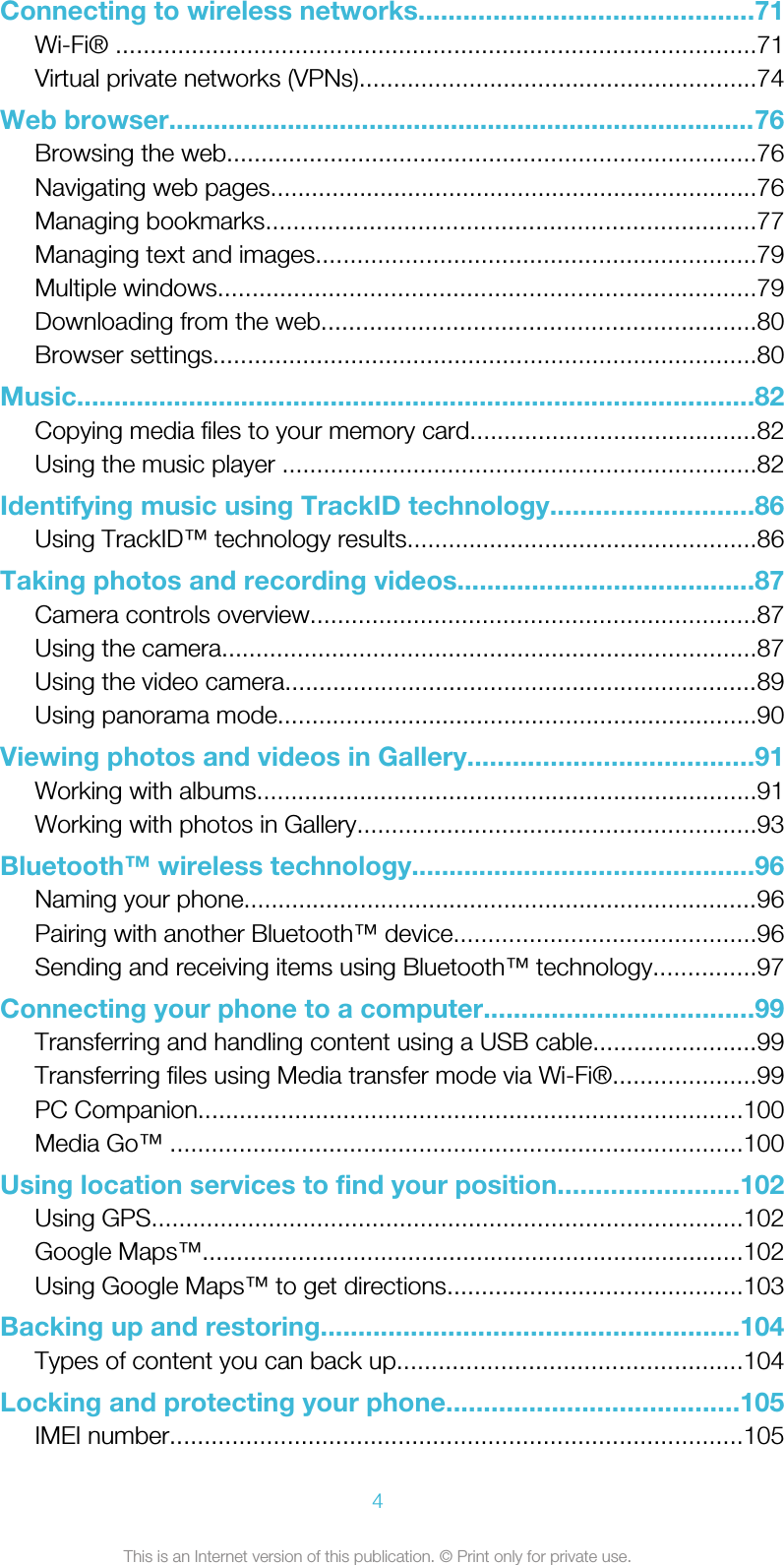 Connecting to wireless networks.............................................71Wi-Fi® .............................................................................................71Virtual private networks (VPNs)..........................................................74Web browser...............................................................................76Browsing the web.............................................................................76Navigating web pages.......................................................................76Managing bookmarks.......................................................................77Managing text and images................................................................79Multiple windows..............................................................................79Downloading from the web...............................................................80Browser settings...............................................................................80Music...........................................................................................82Copying media files to your memory card..........................................82Using the music player .....................................................................82Identifying music using TrackID technology...........................86Using TrackID™ technology results...................................................86Taking photos and recording videos........................................87Camera controls overview.................................................................87Using the camera..............................................................................87Using the video camera.....................................................................89Using panorama mode......................................................................90Viewing photos and videos in Gallery......................................91Working with albums.........................................................................91Working with photos in Gallery..........................................................93Bluetooth™ wireless technology..............................................96Naming your phone...........................................................................96Pairing with another Bluetooth™ device............................................96Sending and receiving items using Bluetooth™ technology...............97Connecting your phone to a computer....................................99Transferring and handling content using a USB cable........................99Transferring files using Media transfer mode via Wi-Fi®.....................99PC Companion...............................................................................100Media Go™ ...................................................................................100Using location services to find your position........................102Using GPS......................................................................................102Google Maps™...............................................................................102Using Google Maps™ to get directions...........................................103Backing up and restoring........................................................104Types of content you can back up..................................................104Locking and protecting your phone.......................................105IMEI number...................................................................................1054This is an Internet version of this publication. © Print only for private use.