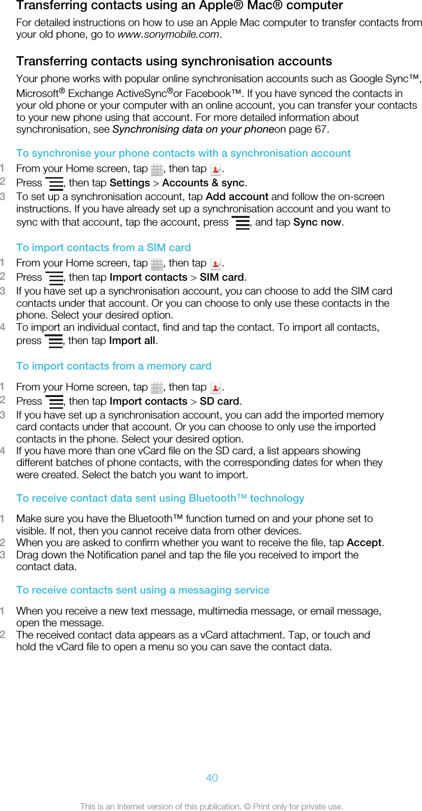 Transferring contacts using an Apple® Mac® computerFor detailed instructions on how to use an Apple Mac computer to transfer contacts fromyour old phone, go to www.sonymobile.com.Transferring contacts using synchronisation accountsYour phone works with popular online synchronisation accounts such as Google Sync™,Microsoft® Exchange ActiveSync®or Facebook™. If you have synced the contacts inyour old phone or your computer with an online account, you can transfer your contactsto your new phone using that account. For more detailed information aboutsynchronisation, see Synchronising data on your phoneon page 67.To synchronise your phone contacts with a synchronisation account1From your Home screen, tap  , then tap  .2Press  , then tap Settings &gt; Accounts &amp; sync.3To set up a synchronisation account, tap Add account and follow the on-screeninstructions. If you have already set up a synchronisation account and you want tosync with that account, tap the account, press  , and tap Sync now.To import contacts from a SIM card1From your Home screen, tap  , then tap  .2Press  , then tap Import contacts &gt; SIM card.3If you have set up a synchronisation account, you can choose to add the SIM cardcontacts under that account. Or you can choose to only use these contacts in thephone. Select your desired option.4To import an individual contact, find and tap the contact. To import all contacts,press  , then tap Import all.To import contacts from a memory card1From your Home screen, tap  , then tap  .2Press  , then tap Import contacts &gt; SD card.3If you have set up a synchronisation account, you can add the imported memorycard contacts under that account. Or you can choose to only use the importedcontacts in the phone. Select your desired option.4If you have more than one vCard file on the SD card, a list appears showingdifferent batches of phone contacts, with the corresponding dates for when theywere created. Select the batch you want to import.To receive contact data sent using Bluetooth™ technology1Make sure you have the Bluetooth™ function turned on and your phone set tovisible. If not, then you cannot receive data from other devices.2When you are asked to confirm whether you want to receive the file, tap Accept.3Drag down the Notification panel and tap the file you received to import thecontact data.To receive contacts sent using a messaging service1When you receive a new text message, multimedia message, or email message,open the message.2The received contact data appears as a vCard attachment. Tap, or touch andhold the vCard file to open a menu so you can save the contact data.40This is an Internet version of this publication. © Print only for private use.