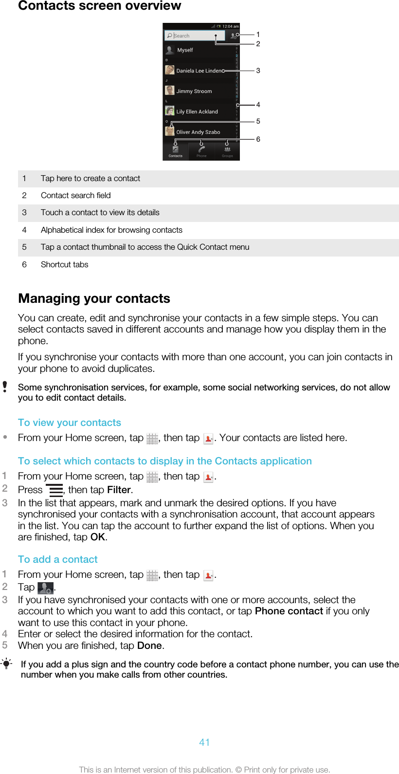 Contacts screen overview2165431 Tap here to create a contact2 Contact search field3 Touch a contact to view its details4 Alphabetical index for browsing contacts5 Tap a contact thumbnail to access the Quick Contact menu6 Shortcut tabsManaging your contactsYou can create, edit and synchronise your contacts in a few simple steps. You canselect contacts saved in different accounts and manage how you display them in thephone.If you synchronise your contacts with more than one account, you can join contacts inyour phone to avoid duplicates.Some synchronisation services, for example, some social networking services, do not allowyou to edit contact details.To view your contacts•From your Home screen, tap  , then tap  . Your contacts are listed here.To select which contacts to display in the Contacts application1From your Home screen, tap  , then tap  .2Press  , then tap Filter.3In the list that appears, mark and unmark the desired options. If you havesynchronised your contacts with a synchronisation account, that account appearsin the list. You can tap the account to further expand the list of options. When youare finished, tap OK.To add a contact1From your Home screen, tap  , then tap  .2Tap  .3If you have synchronised your contacts with one or more accounts, select theaccount to which you want to add this contact, or tap Phone contact if you onlywant to use this contact in your phone.4Enter or select the desired information for the contact.5When you are finished, tap Done.If you add a plus sign and the country code before a contact phone number, you can use thenumber when you make calls from other countries.41This is an Internet version of this publication. © Print only for private use.