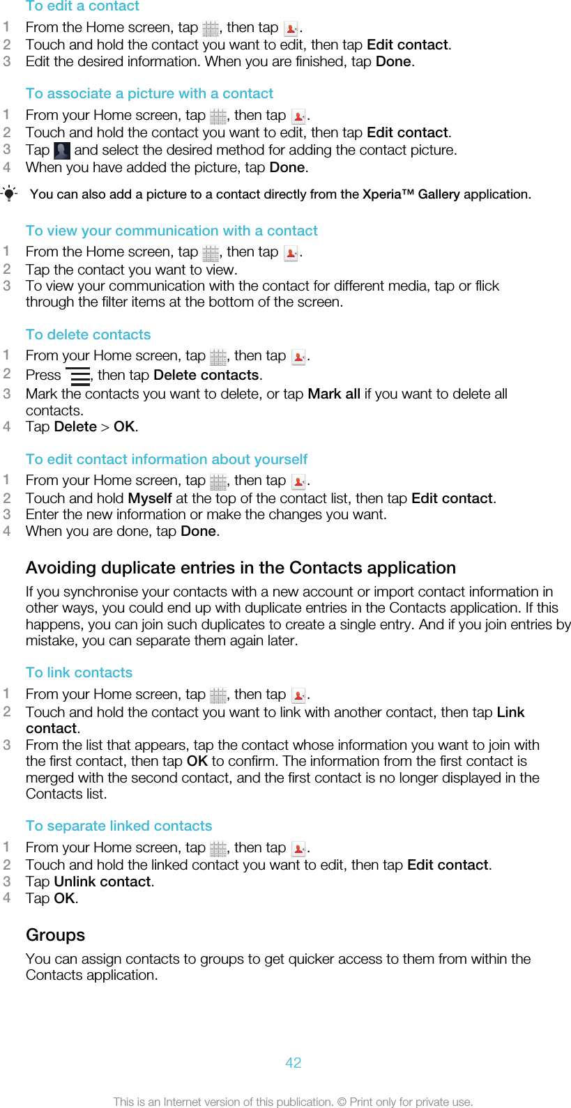 To edit a contact1From the Home screen, tap  , then tap  .2Touch and hold the contact you want to edit, then tap Edit contact.3Edit the desired information. When you are finished, tap Done.To associate a picture with a contact1From your Home screen, tap  , then tap  .2Touch and hold the contact you want to edit, then tap Edit contact.3Tap   and select the desired method for adding the contact picture.4When you have added the picture, tap Done.You can also add a picture to a contact directly from the Xperia™ Gallery application.To view your communication with a contact1From the Home screen, tap  , then tap  .2Tap the contact you want to view.3To view your communication with the contact for different media, tap or flickthrough the filter items at the bottom of the screen.To delete contacts1From your Home screen, tap  , then tap  .2Press  , then tap Delete contacts.3Mark the contacts you want to delete, or tap Mark all if you want to delete allcontacts.4Tap Delete &gt; OK.To edit contact information about yourself1From your Home screen, tap  , then tap  .2Touch and hold Myself at the top of the contact list, then tap Edit contact.3Enter the new information or make the changes you want.4When you are done, tap Done.Avoiding duplicate entries in the Contacts applicationIf you synchronise your contacts with a new account or import contact information inother ways, you could end up with duplicate entries in the Contacts application. If thishappens, you can join such duplicates to create a single entry. And if you join entries bymistake, you can separate them again later.To link contacts1From your Home screen, tap  , then tap  .2Touch and hold the contact you want to link with another contact, then tap Linkcontact.3From the list that appears, tap the contact whose information you want to join withthe first contact, then tap OK to confirm. The information from the first contact ismerged with the second contact, and the first contact is no longer displayed in theContacts list.To separate linked contacts1From your Home screen, tap  , then tap  .2Touch and hold the linked contact you want to edit, then tap Edit contact.3Tap Unlink contact.4Tap OK.GroupsYou can assign contacts to groups to get quicker access to them from within theContacts application.42This is an Internet version of this publication. © Print only for private use.