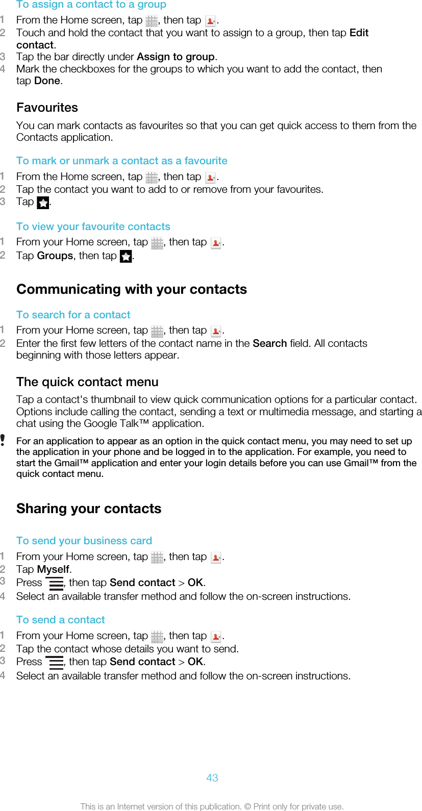 To assign a contact to a group1From the Home screen, tap  , then tap  .2Touch and hold the contact that you want to assign to a group, then tap Editcontact.3Tap the bar directly under Assign to group.4Mark the checkboxes for the groups to which you want to add the contact, thentap Done.FavouritesYou can mark contacts as favourites so that you can get quick access to them from theContacts application.To mark or unmark a contact as a favourite1From the Home screen, tap  , then tap  .2Tap the contact you want to add to or remove from your favourites.3Tap  .To view your favourite contacts1From your Home screen, tap  , then tap  .2Tap Groups, then tap  .Communicating with your contactsTo search for a contact1From your Home screen, tap  , then tap  .2Enter the first few letters of the contact name in the Search field. All contactsbeginning with those letters appear.The quick contact menuTap a contact&apos;s thumbnail to view quick communication options for a particular contact.Options include calling the contact, sending a text or multimedia message, and starting achat using the Google Talk™ application.For an application to appear as an option in the quick contact menu, you may need to set upthe application in your phone and be logged in to the application. For example, you need tostart the Gmail™ application and enter your login details before you can use Gmail™ from thequick contact menu.Sharing your contactsTo send your business card1From your Home screen, tap  , then tap  .2Tap Myself.3Press  , then tap Send contact &gt; OK.4Select an available transfer method and follow the on-screen instructions.To send a contact1From your Home screen, tap  , then tap  .2Tap the contact whose details you want to send.3Press  , then tap Send contact &gt; OK.4Select an available transfer method and follow the on-screen instructions.43This is an Internet version of this publication. © Print only for private use.