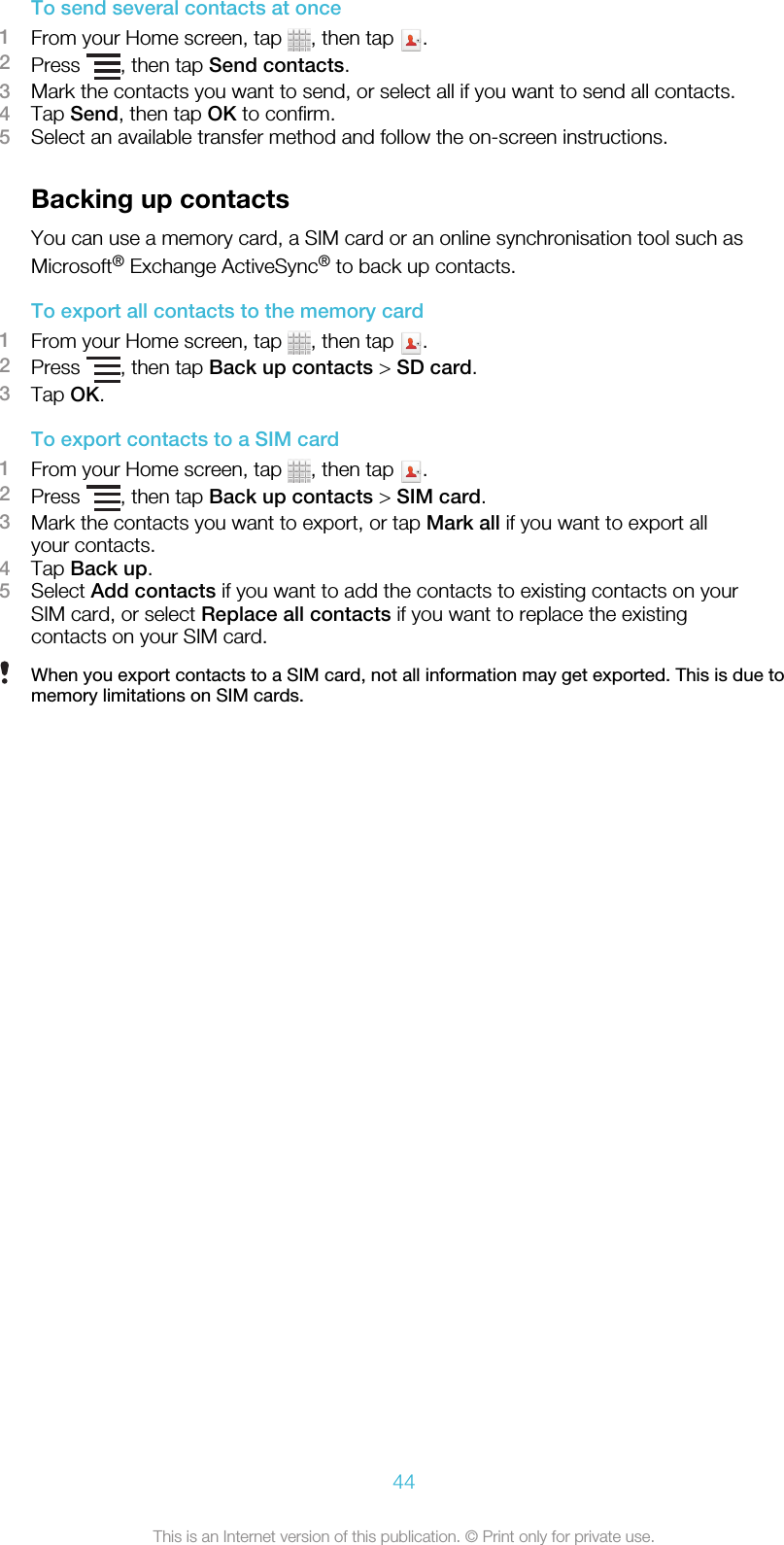 To send several contacts at once1From your Home screen, tap  , then tap  .2Press  , then tap Send contacts.3Mark the contacts you want to send, or select all if you want to send all contacts.4Tap Send, then tap OK to confirm.5Select an available transfer method and follow the on-screen instructions.Backing up contactsYou can use a memory card, a SIM card or an online synchronisation tool such asMicrosoft® Exchange ActiveSync® to back up contacts.To export all contacts to the memory card1From your Home screen, tap  , then tap  .2Press  , then tap Back up contacts &gt; SD card.3Tap OK.To export contacts to a SIM card1From your Home screen, tap  , then tap  .2Press  , then tap Back up contacts &gt; SIM card.3Mark the contacts you want to export, or tap Mark all if you want to export allyour contacts.4Tap Back up.5Select Add contacts if you want to add the contacts to existing contacts on yourSIM card, or select Replace all contacts if you want to replace the existingcontacts on your SIM card.When you export contacts to a SIM card, not all information may get exported. This is due tomemory limitations on SIM cards.44This is an Internet version of this publication. © Print only for private use.