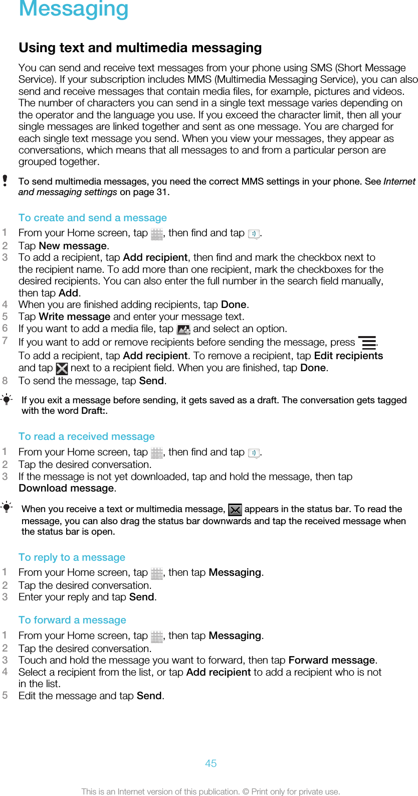 MessagingUsing text and multimedia messagingYou can send and receive text messages from your phone using SMS (Short MessageService). If your subscription includes MMS (Multimedia Messaging Service), you can alsosend and receive messages that contain media files, for example, pictures and videos.The number of characters you can send in a single text message varies depending onthe operator and the language you use. If you exceed the character limit, then all yoursingle messages are linked together and sent as one message. You are charged foreach single text message you send. When you view your messages, they appear asconversations, which means that all messages to and from a particular person aregrouped together.To send multimedia messages, you need the correct MMS settings in your phone. See Internetand messaging settings on page 31.To create and send a message1From your Home screen, tap  , then find and tap  .2Tap New message.3To add a recipient, tap Add recipient, then find and mark the checkbox next tothe recipient name. To add more than one recipient, mark the checkboxes for thedesired recipients. You can also enter the full number in the search field manually,then tap Add.4When you are finished adding recipients, tap Done.5Tap Write message and enter your message text.6If you want to add a media file, tap   and select an option.7If you want to add or remove recipients before sending the message, press  .To add a recipient, tap Add recipient. To remove a recipient, tap Edit recipientsand tap   next to a recipient field. When you are finished, tap Done.8To send the message, tap Send.If you exit a message before sending, it gets saved as a draft. The conversation gets taggedwith the word Draft:.To read a received message1From your Home screen, tap  , then find and tap  .2Tap the desired conversation.3If the message is not yet downloaded, tap and hold the message, then tapDownload message.When you receive a text or multimedia message,   appears in the status bar. To read themessage, you can also drag the status bar downwards and tap the received message whenthe status bar is open.To reply to a message1From your Home screen, tap  , then tap Messaging.2Tap the desired conversation.3Enter your reply and tap Send.To forward a message1From your Home screen, tap  , then tap Messaging.2Tap the desired conversation.3Touch and hold the message you want to forward, then tap Forward message.4Select a recipient from the list, or tap Add recipient to add a recipient who is notin the list.5Edit the message and tap Send.45This is an Internet version of this publication. © Print only for private use.