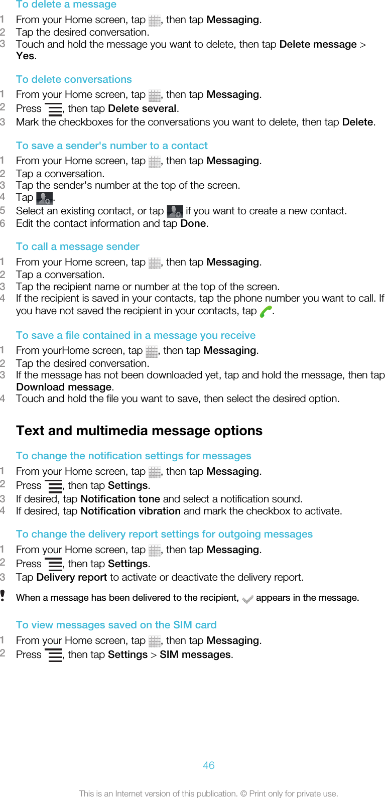 To delete a message1From your Home screen, tap  , then tap Messaging.2Tap the desired conversation.3Touch and hold the message you want to delete, then tap Delete message &gt;Yes.To delete conversations1From your Home screen, tap  , then tap Messaging.2Press  , then tap Delete several.3Mark the checkboxes for the conversations you want to delete, then tap Delete.To save a sender&apos;s number to a contact1From your Home screen, tap  , then tap Messaging.2Tap a conversation.3Tap the sender&apos;s number at the top of the screen.4Tap  .5Select an existing contact, or tap   if you want to create a new contact.6Edit the contact information and tap Done.To call a message sender1From your Home screen, tap  , then tap Messaging.2Tap a conversation.3Tap the recipient name or number at the top of the screen.4If the recipient is saved in your contacts, tap the phone number you want to call. Ifyou have not saved the recipient in your contacts, tap  .To save a file contained in a message you receive1From yourHome screen, tap  , then tap Messaging.2Tap the desired conversation.3If the message has not been downloaded yet, tap and hold the message, then tapDownload message.4Touch and hold the file you want to save, then select the desired option.Text and multimedia message optionsTo change the notification settings for messages1From your Home screen, tap  , then tap Messaging.2Press  , then tap Settings.3If desired, tap Notification tone and select a notification sound.4If desired, tap Notification vibration and mark the checkbox to activate.To change the delivery report settings for outgoing messages1From your Home screen, tap  , then tap Messaging.2Press  , then tap Settings.3Tap Delivery report to activate or deactivate the delivery report.When a message has been delivered to the recipient,   appears in the message.To view messages saved on the SIM card1From your Home screen, tap  , then tap Messaging.2Press  , then tap Settings &gt; SIM messages.46This is an Internet version of this publication. © Print only for private use.