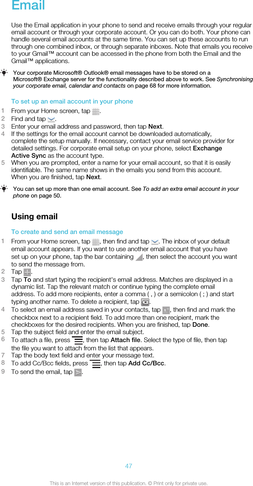 EmailUse the Email application in your phone to send and receive emails through your regularemail account or through your corporate account. Or you can do both. Your phone canhandle several email accounts at the same time. You can set up these accounts to runthrough one combined inbox, or through separate inboxes. Note that emails you receiveto your Gmail™ account can be accessed in the phone from both the Email and theGmail™ applications.Your corporate Microsoft® Outlook® email messages have to be stored on aMicrosoft® Exchange server for the functionality described above to work. See Synchronisingyour corporate email, calendar and contacts on page 68 for more information.To set up an email account in your phone1From your Home screen, tap  .2Find and tap  .3Enter your email address and password, then tap Next.4If the settings for the email account cannot be downloaded automatically,complete the setup manually. If necessary, contact your email service provider fordetailed settings. For corporate email setup on your phone, select ExchangeActive Sync as the account type.5When you are prompted, enter a name for your email account, so that it is easilyidentifiable. The same name shows in the emails you send from this account.When you are finished, tap Next.You can set up more than one email account. See To add an extra email account in yourphone on page 50.Using emailTo create and send an email message1From your Home screen, tap  , then find and tap  . The inbox of your defaultemail account appears. If you want to use another email account that you haveset up on your phone, tap the bar containing  , then select the account you wantto send the message from.2Tap  .3Tap To and start typing the recipient&apos;s email address. Matches are displayed in adynamic list. Tap the relevant match or continue typing the complete emailaddress. To add more recipients, enter a comma ( , ) or a semicolon ( ; ) and starttyping another name. To delete a recipient, tap  .4To select an email address saved in your contacts, tap  , then find and mark thecheckbox next to a recipient field. To add more than one recipient, mark thecheckboxes for the desired recipients. When you are finished, tap Done.5Tap the subject field and enter the email subject.6To attach a file, press  , then tap Attach file. Select the type of file, then tapthe file you want to attach from the list that appears.7Tap the body text field and enter your message text.8To add Cc/Bcc fields, press  , then tap Add Cc/Bcc.9To send the email, tap  .47This is an Internet version of this publication. © Print only for private use.