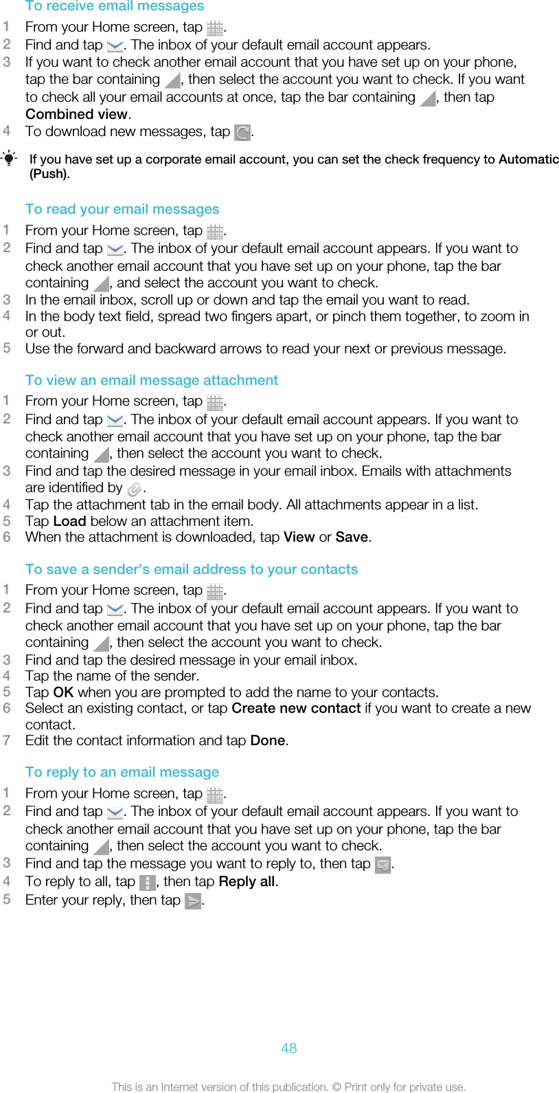 To receive email messages1From your Home screen, tap  .2Find and tap  . The inbox of your default email account appears.3If you want to check another email account that you have set up on your phone,tap the bar containing  , then select the account you want to check. If you wantto check all your email accounts at once, tap the bar containing  , then tapCombined view.4To download new messages, tap  .If you have set up a corporate email account, you can set the check frequency to Automatic(Push).To read your email messages1From your Home screen, tap  .2Find and tap  . The inbox of your default email account appears. If you want tocheck another email account that you have set up on your phone, tap the barcontaining  , and select the account you want to check.3In the email inbox, scroll up or down and tap the email you want to read.4In the body text field, spread two fingers apart, or pinch them together, to zoom inor out.5Use the forward and backward arrows to read your next or previous message.To view an email message attachment1From your Home screen, tap  .2Find and tap  . The inbox of your default email account appears. If you want tocheck another email account that you have set up on your phone, tap the barcontaining  , then select the account you want to check.3Find and tap the desired message in your email inbox. Emails with attachmentsare identified by  .4Tap the attachment tab in the email body. All attachments appear in a list.5Tap Load below an attachment item.6When the attachment is downloaded, tap View or Save.To save a sender&apos;s email address to your contacts1From your Home screen, tap  .2Find and tap  . The inbox of your default email account appears. If you want tocheck another email account that you have set up on your phone, tap the barcontaining  , then select the account you want to check.3Find and tap the desired message in your email inbox.4Tap the name of the sender.5Tap OK when you are prompted to add the name to your contacts.6Select an existing contact, or tap Create new contact if you want to create a newcontact.7Edit the contact information and tap Done.To reply to an email message1From your Home screen, tap  .2Find and tap  . The inbox of your default email account appears. If you want tocheck another email account that you have set up on your phone, tap the barcontaining  , then select the account you want to check.3Find and tap the message you want to reply to, then tap  .4To reply to all, tap  , then tap Reply all.5Enter your reply, then tap  .48This is an Internet version of this publication. © Print only for private use.