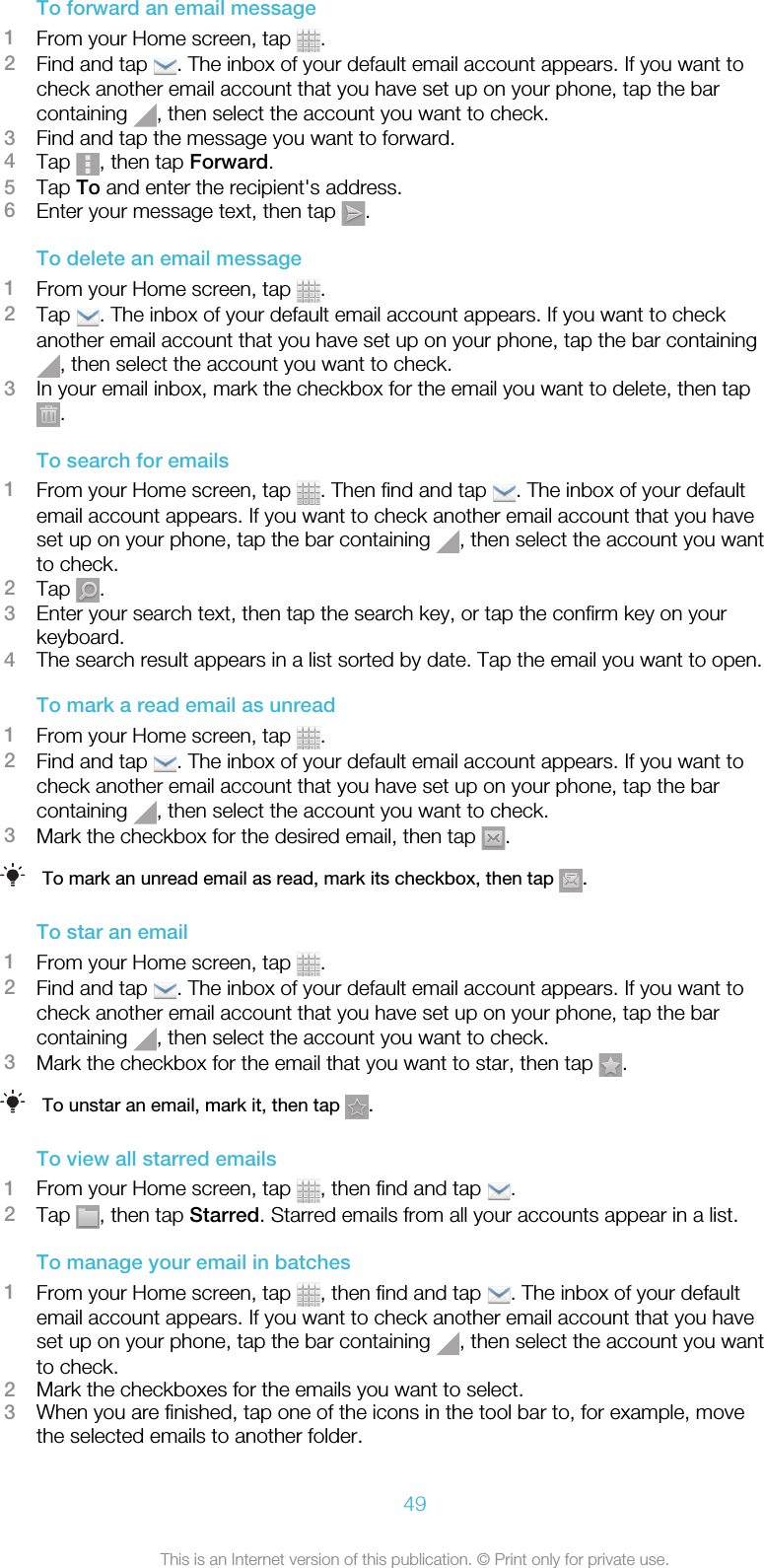 To forward an email message1From your Home screen, tap  .2Find and tap  . The inbox of your default email account appears. If you want tocheck another email account that you have set up on your phone, tap the barcontaining  , then select the account you want to check.3Find and tap the message you want to forward.4Tap  , then tap Forward.5Tap To and enter the recipient&apos;s address.6Enter your message text, then tap  .To delete an email message1From your Home screen, tap  .2Tap  . The inbox of your default email account appears. If you want to checkanother email account that you have set up on your phone, tap the bar containing, then select the account you want to check.3In your email inbox, mark the checkbox for the email you want to delete, then tap.To search for emails1From your Home screen, tap  . Then find and tap  . The inbox of your defaultemail account appears. If you want to check another email account that you haveset up on your phone, tap the bar containing  , then select the account you wantto check.2Tap  .3Enter your search text, then tap the search key, or tap the confirm key on yourkeyboard.4The search result appears in a list sorted by date. Tap the email you want to open.To mark a read email as unread1From your Home screen, tap  .2Find and tap  . The inbox of your default email account appears. If you want tocheck another email account that you have set up on your phone, tap the barcontaining  , then select the account you want to check.3Mark the checkbox for the desired email, then tap  .To mark an unread email as read, mark its checkbox, then tap  .To star an email1From your Home screen, tap  .2Find and tap  . The inbox of your default email account appears. If you want tocheck another email account that you have set up on your phone, tap the barcontaining  , then select the account you want to check.3Mark the checkbox for the email that you want to star, then tap  .To unstar an email, mark it, then tap  .To view all starred emails1From your Home screen, tap  , then find and tap  .2Tap  , then tap Starred. Starred emails from all your accounts appear in a list.To manage your email in batches1From your Home screen, tap  , then find and tap  . The inbox of your defaultemail account appears. If you want to check another email account that you haveset up on your phone, tap the bar containing  , then select the account you wantto check.2Mark the checkboxes for the emails you want to select.3When you are finished, tap one of the icons in the tool bar to, for example, movethe selected emails to another folder.49This is an Internet version of this publication. © Print only for private use.