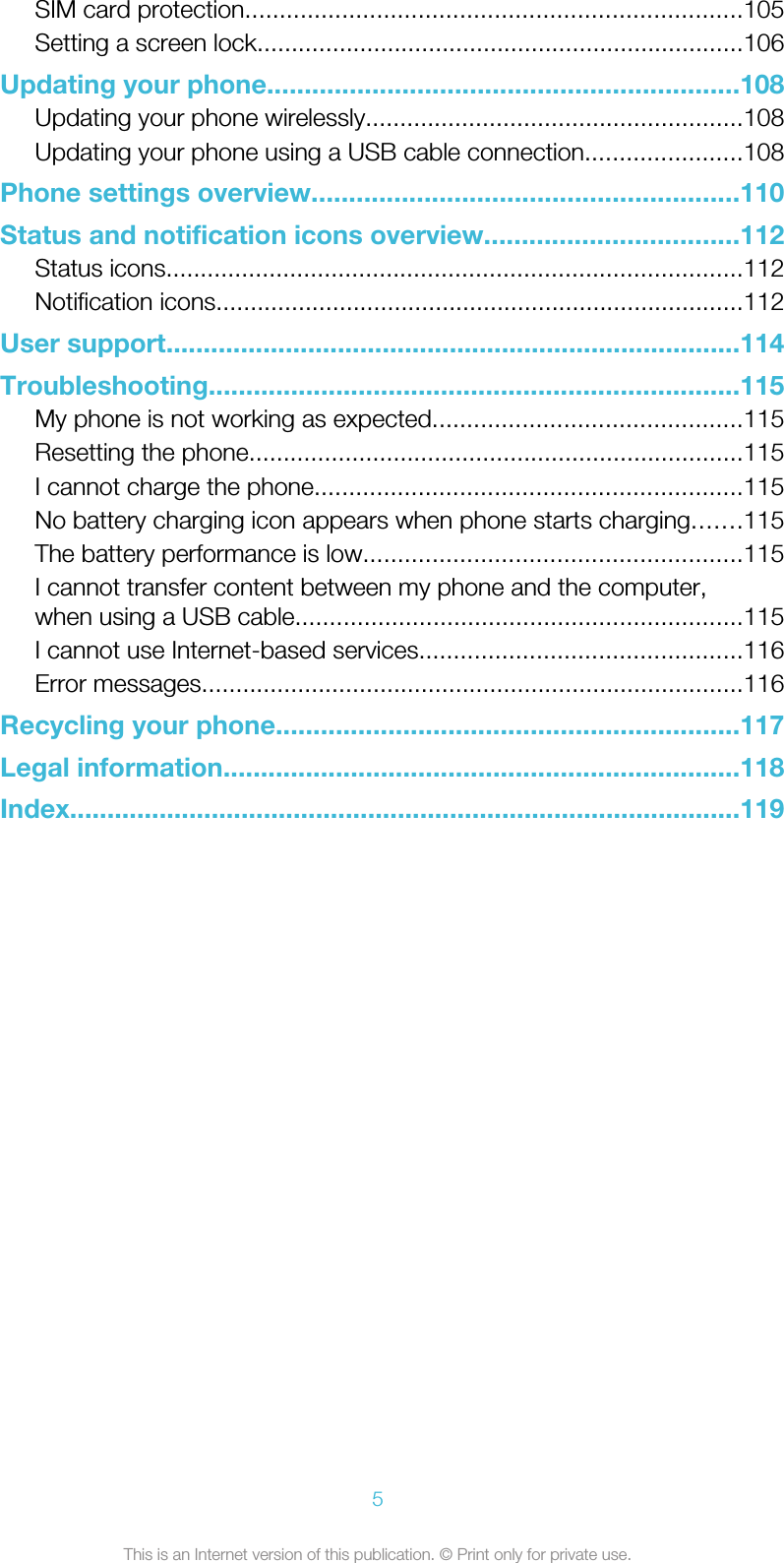 SIM card protection........................................................................105Setting a screen lock.......................................................................106Updating your phone...............................................................108Updating your phone wirelessly.......................................................108Updating your phone using a USB cable connection.......................108Phone settings overview.........................................................110Status and notification icons overview..................................112Status icons....................................................................................112Notification icons.............................................................................112User support.............................................................................114Troubleshooting.......................................................................115My phone is not working as expected.............................................115Resetting the phone........................................................................115I cannot charge the phone..............................................................115No battery charging icon appears when phone starts charging.......115The battery performance is low.......................................................115I cannot transfer content between my phone and the computer,when using a USB cable.................................................................115I cannot use Internet-based services...............................................116Error messages...............................................................................116Recycling your phone..............................................................117Legal information.....................................................................118Index..........................................................................................1195This is an Internet version of this publication. © Print only for private use.