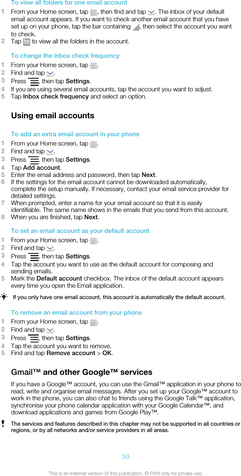 To view all folders for one email account1From your Home screen, tap  , then find and tap  . The inbox of your defaultemail account appears. If you want to check another email account that you haveset up on your phone, tap the bar containing  , then select the account you wantto check.2Tap   to view all the folders in the account.To change the inbox check frequency1From your Home screen, tap  .2Find and tap  .3Press  , then tap Settings.4If you are using several email accounts, tap the account you want to adjust.5Tap Inbox check frequency and select an option.Using email accountsTo add an extra email account in your phone1From your Home screen, tap  .2Find and tap  .3Press  , then tap Settings.4Tap Add account.5Enter the email address and password, then tap Next.6If the settings for the email account cannot be downloaded automatically,complete the setup manually. If necessary, contact your email service provider fordetailed settings.7When prompted, enter a name for your email account so that it is easilyidentifiable. The same name shows in the emails that you send from this account.8When you are finished, tap Next.To set an email account as your default account1From your Home screen, tap  .2Find and tap  .3Press  , then tap Settings.4Tap the account you want to use as the default account for composing andsending emails.5Mark the Default account checkbox. The inbox of the default account appearsevery time you open the Email application.If you only have one email account, this account is automatically the default account.To remove an email account from your phone1From your Home screen, tap  .2Find and tap  .3Press  , then tap Settings.4Tap the account you want to remove.5Find and tap Remove account &gt; OK.Gmail™ and other Google™ servicesIf you have a Google™ account, you can use the Gmail™ application in your phone toread, write and organise email messages. After you set up your Google™ account towork in the phone, you can also chat to friends using the Google Talk™ application,synchronise your phone calendar application with your Google Calendar™, anddownload applications and games from Google Play™.The services and features described in this chapter may not be supported in all countries orregions, or by all networks and/or service providers in all areas.50This is an Internet version of this publication. © Print only for private use.