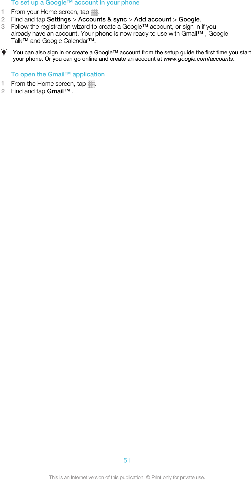 To set up a Google™ account in your phone1From your Home screen, tap  .2Find and tap Settings &gt; Accounts &amp; sync &gt; Add account &gt; Google.3Follow the registration wizard to create a Google™ account, or sign in if youalready have an account. Your phone is now ready to use with Gmail™ , GoogleTalk™ and Google Calendar™.You can also sign in or create a Google™ account from the setup guide the first time you startyour phone. Or you can go online and create an account at www.google.com/accounts.To open the Gmail™ application1From the Home screen, tap  .2Find and tap Gmail™ .51This is an Internet version of this publication. © Print only for private use.