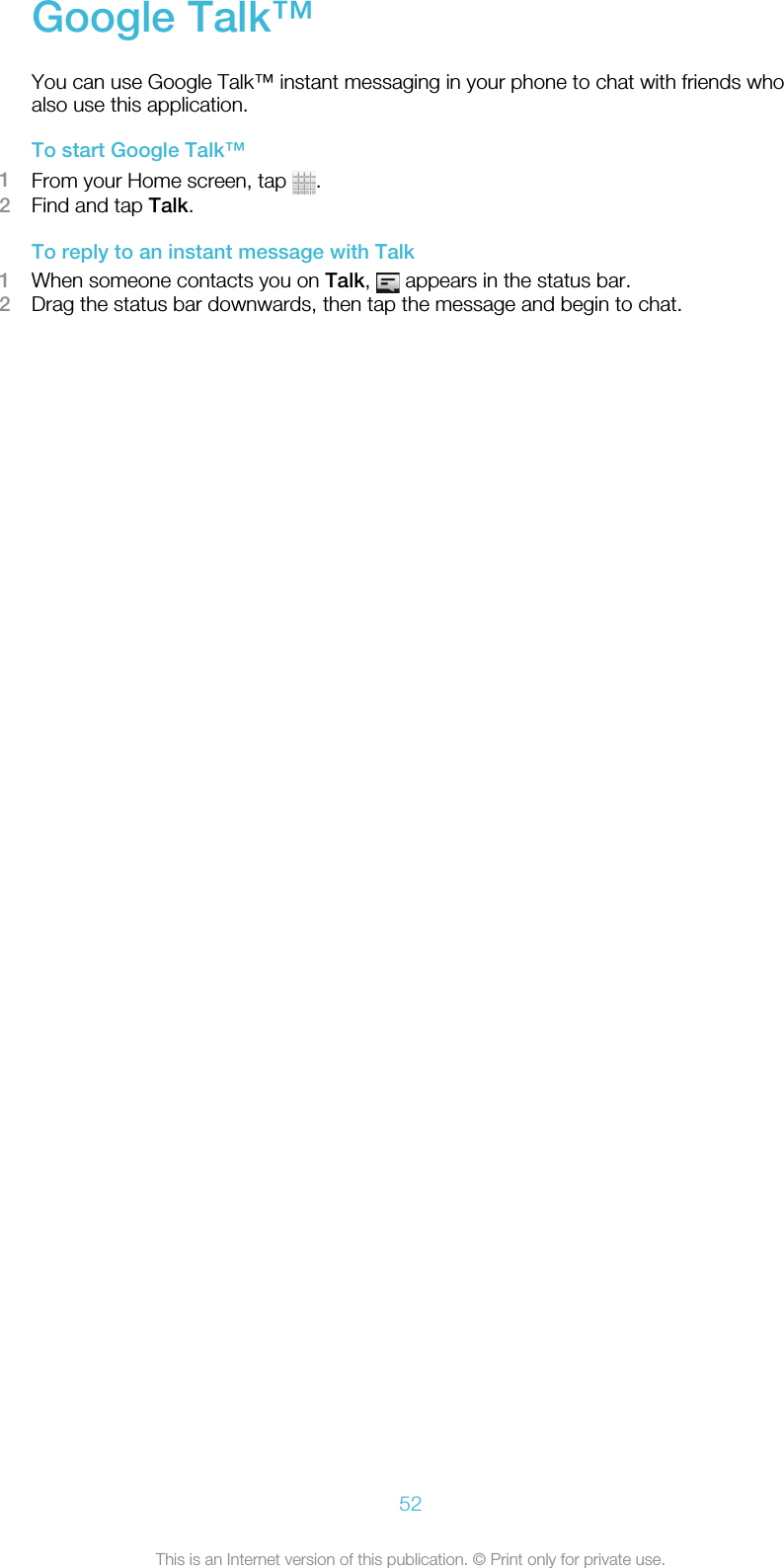 Google Talk™You can use Google Talk™ instant messaging in your phone to chat with friends whoalso use this application.To start Google Talk™1From your Home screen, tap  .2Find and tap Talk.To reply to an instant message with Talk1When someone contacts you on Talk,   appears in the status bar.2Drag the status bar downwards, then tap the message and begin to chat.52This is an Internet version of this publication. © Print only for private use.