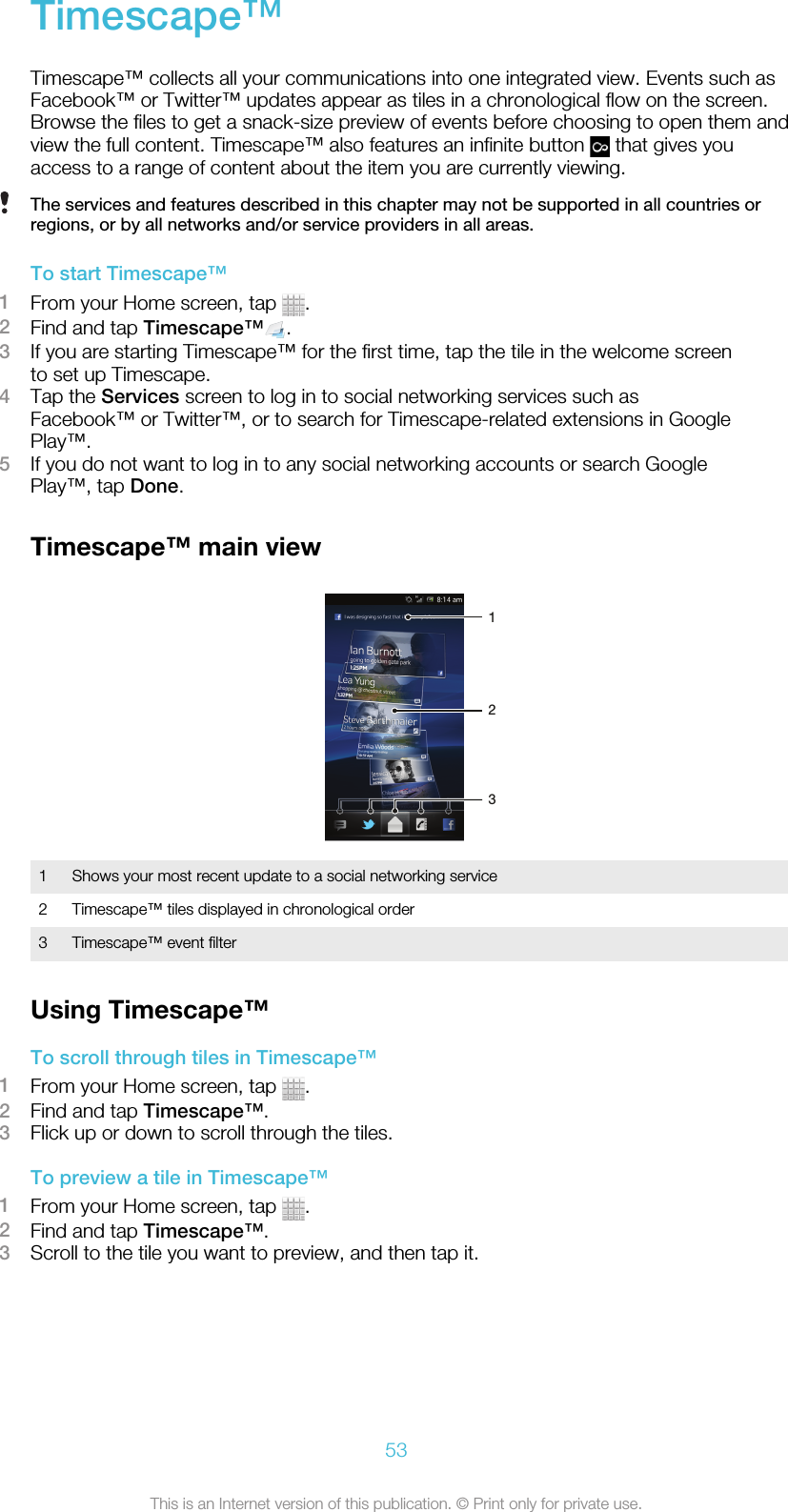 Timescape™Timescape™ collects all your communications into one integrated view. Events such asFacebook™ or Twitter™ updates appear as tiles in a chronological flow on the screen.Browse the files to get a snack-size preview of events before choosing to open them andview the full content. Timescape™ also features an infinite button   that gives youaccess to a range of content about the item you are currently viewing.The services and features described in this chapter may not be supported in all countries orregions, or by all networks and/or service providers in all areas.To start Timescape™1From your Home screen, tap  .2Find and tap Timescape™ .3If you are starting Timescape™ for the first time, tap the tile in the welcome screento set up Timescape.4Tap the Services screen to log in to social networking services such asFacebook™ or Twitter™, or to search for Timescape-related extensions in GooglePlay™.5If you do not want to log in to any social networking accounts or search GooglePlay™, tap Done.Timescape™ main view2131Shows your most recent update to a social networking service2 Timescape™ tiles displayed in chronological order3 Timescape™ event filterUsing Timescape™To scroll through tiles in Timescape™1From your Home screen, tap  .2Find and tap Timescape™.3Flick up or down to scroll through the tiles.To preview a tile in Timescape™1From your Home screen, tap  .2Find and tap Timescape™.3Scroll to the tile you want to preview, and then tap it.53This is an Internet version of this publication. © Print only for private use.