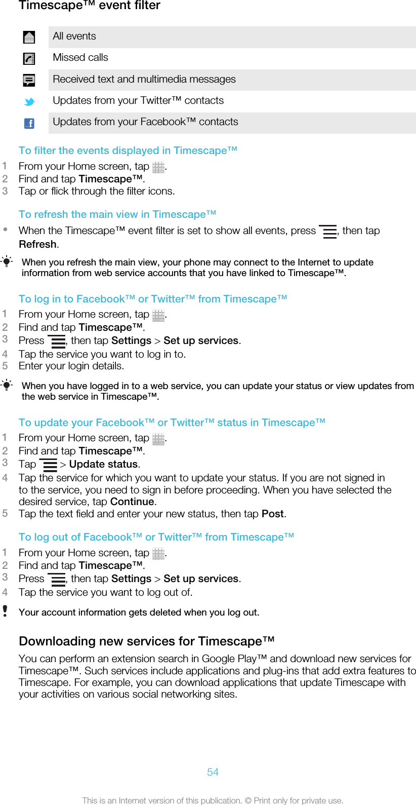 Timescape™ event filterAll eventsMissed callsReceived text and multimedia messagesUpdates from your Twitter™ contactsUpdates from your Facebook™ contactsTo filter the events displayed in Timescape™1From your Home screen, tap  .2Find and tap Timescape™.3Tap or flick through the filter icons.To refresh the main view in Timescape™•When the Timescape™ event filter is set to show all events, press  , then tapRefresh.When you refresh the main view, your phone may connect to the Internet to updateinformation from web service accounts that you have linked to Timescape™.To log in to Facebook™ or Twitter™ from Timescape™1From your Home screen, tap  .2Find and tap Timescape™.3Press  , then tap Settings &gt; Set up services.4Tap the service you want to log in to.5Enter your login details.When you have logged in to a web service, you can update your status or view updates fromthe web service in Timescape™.To update your Facebook™ or Twitter™ status in Timescape™1From your Home screen, tap  .2Find and tap Timescape™.3Tap   &gt; Update status.4Tap the service for which you want to update your status. If you are not signed into the service, you need to sign in before proceeding. When you have selected thedesired service, tap Continue.5Tap the text field and enter your new status, then tap Post.To log out of Facebook™ or Twitter™ from Timescape™1From your Home screen, tap  .2Find and tap Timescape™.3Press  , then tap Settings &gt; Set up services.4Tap the service you want to log out of.Your account information gets deleted when you log out.Downloading new services for Timescape™You can perform an extension search in Google Play™ and download new services forTimescape™. Such services include applications and plug-ins that add extra features toTimescape. For example, you can download applications that update Timescape withyour activities on various social networking sites.54This is an Internet version of this publication. © Print only for private use.