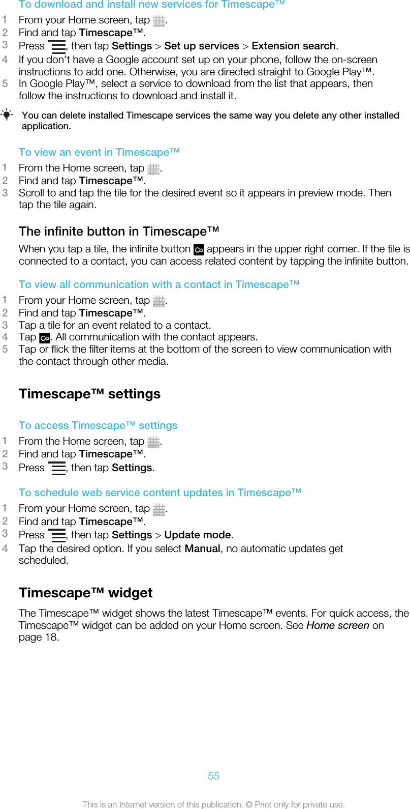 To download and install new services for Timescape™1From your Home screen, tap  .2Find and tap Timescape™.3Press  , then tap Settings &gt; Set up services &gt; Extension search.4If you don&apos;t have a Google account set up on your phone, follow the on-screeninstructions to add one. Otherwise, you are directed straight to Google Play™.5In Google Play™, select a service to download from the list that appears, thenfollow the instructions to download and install it.You can delete installed Timescape services the same way you delete any other installedapplication.To view an event in Timescape™1From the Home screen, tap  .2Find and tap Timescape™.3Scroll to and tap the tile for the desired event so it appears in preview mode. Thentap the tile again.The infinite button in Timescape™When you tap a tile, the infinite button   appears in the upper right corner. If the tile isconnected to a contact, you can access related content by tapping the infinite button.To view all communication with a contact in Timescape™1From your Home screen, tap  .2Find and tap Timescape™.3Tap a tile for an event related to a contact.4Tap  . All communication with the contact appears.5Tap or flick the filter items at the bottom of the screen to view communication withthe contact through other media.Timescape™ settingsTo access Timescape™ settings1From the Home screen, tap  .2Find and tap Timescape™.3Press  , then tap Settings.To schedule web service content updates in Timescape™1From your Home screen, tap  .2Find and tap Timescape™.3Press  , then tap Settings &gt; Update mode.4Tap the desired option. If you select Manual, no automatic updates getscheduled.Timescape™ widgetThe Timescape™ widget shows the latest Timescape™ events. For quick access, theTimescape™ widget can be added on your Home screen. See Home screen onpage 18.55This is an Internet version of this publication. © Print only for private use.