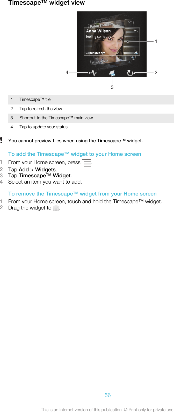 Timescape™ widget view24311 Timescape™ tile2 Tap to refresh the view3 Shortcut to the Timescape™ main view4 Tap to update your statusYou cannot preview tiles when using the Timescape™ widget.To add the Timescape™ widget to your Home screen1From your Home screen, press  .2Tap Add &gt; Widgets.3Tap Timescape™ Widget.4Select an item you want to add.To remove the Timescape™ widget from your Home screen1From your Home screen, touch and hold the Timescape™ widget.2Drag the widget to  .56This is an Internet version of this publication. © Print only for private use.