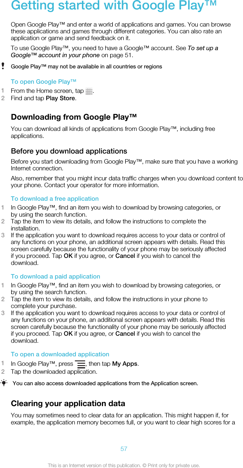 Getting started with Google Play™Open Google Play™ and enter a world of applications and games. You can browsethese applications and games through different categories. You can also rate anapplication or game and send feedback on it.To use Google Play™, you need to have a Google™ account. See To set up aGoogle™ account in your phone on page 51.Google Play™ may not be available in all countries or regionsTo open Google Play™1From the Home screen, tap  .2Find and tap Play Store.Downloading from Google Play™You can download all kinds of applications from Google Play™, including freeapplications.Before you download applicationsBefore you start downloading from Google Play™, make sure that you have a workingInternet connection.Also, remember that you might incur data traffic charges when you download content toyour phone. Contact your operator for more information.To download a free application1In Google Play™, find an item you wish to download by browsing categories, orby using the search function.2Tap the item to view its details, and follow the instructions to complete theinstallation.3If the application you want to download requires access to your data or control ofany functions on your phone, an additional screen appears with details. Read thisscreen carefully because the functionality of your phone may be seriously affectedif you proceed. Tap OK if you agree, or Cancel if you wish to cancel thedownload.To download a paid application1In Google Play™, find an item you wish to download by browsing categories, orby using the search function.2Tap the item to view its details, and follow the instructions in your phone tocomplete your purchase.3If the application you want to download requires access to your data or control ofany functions on your phone, an additional screen appears with details. Read thisscreen carefully because the functionality of your phone may be seriously affectedif you proceed. Tap OK if you agree, or Cancel if you wish to cancel thedownload.To open a downloaded application1In Google Play™, press  , then tap My Apps.2Tap the downloaded application.You can also access downloaded applications from the Application screen.Clearing your application dataYou may sometimes need to clear data for an application. This might happen if, forexample, the application memory becomes full, or you want to clear high scores for a57This is an Internet version of this publication. © Print only for private use.