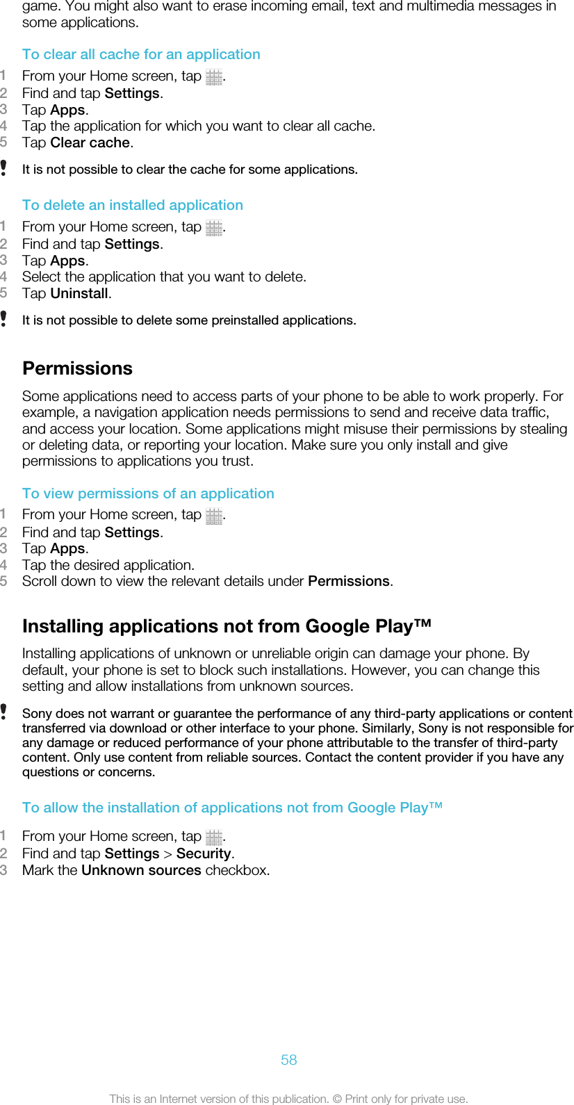 game. You might also want to erase incoming email, text and multimedia messages insome applications.To clear all cache for an application1From your Home screen, tap  .2Find and tap Settings.3Tap Apps.4Tap the application for which you want to clear all cache.5Tap Clear cache.It is not possible to clear the cache for some applications.To delete an installed application1From your Home screen, tap  .2Find and tap Settings.3Tap Apps.4Select the application that you want to delete.5Tap Uninstall.It is not possible to delete some preinstalled applications.PermissionsSome applications need to access parts of your phone to be able to work properly. Forexample, a navigation application needs permissions to send and receive data traffic,and access your location. Some applications might misuse their permissions by stealingor deleting data, or reporting your location. Make sure you only install and givepermissions to applications you trust.To view permissions of an application1From your Home screen, tap  .2Find and tap Settings.3Tap Apps.4Tap the desired application.5Scroll down to view the relevant details under Permissions.Installing applications not from Google Play™Installing applications of unknown or unreliable origin can damage your phone. Bydefault, your phone is set to block such installations. However, you can change thissetting and allow installations from unknown sources.Sony does not warrant or guarantee the performance of any third-party applications or contenttransferred via download or other interface to your phone. Similarly, Sony is not responsible forany damage or reduced performance of your phone attributable to the transfer of third-partycontent. Only use content from reliable sources. Contact the content provider if you have anyquestions or concerns.To allow the installation of applications not from Google Play™1From your Home screen, tap  .2Find and tap Settings &gt; Security.3Mark the Unknown sources checkbox.58This is an Internet version of this publication. © Print only for private use.