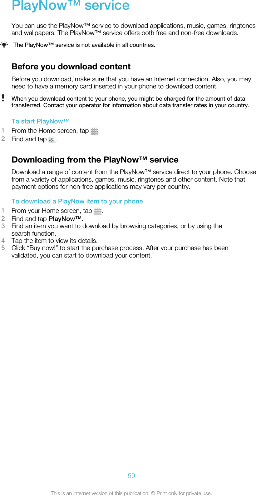 PlayNow™ serviceYou can use the PlayNow™ service to download applications, music, games, ringtonesand wallpapers. The PlayNow™ service offers both free and non-free downloads.The PlayNow™ service is not available in all countries.Before you download contentBefore you download, make sure that you have an Internet connection. Also, you mayneed to have a memory card inserted in your phone to download content.When you download content to your phone, you might be charged for the amount of datatransferred. Contact your operator for information about data transfer rates in your country.To start PlayNow™1From the Home screen, tap  .2Find and tap  .Downloading from the PlayNow™ serviceDownload a range of content from the PlayNow™ service direct to your phone. Choosefrom a variety of applications, games, music, ringtones and other content. Note thatpayment options for non-free applications may vary per country.To download a PlayNow item to your phone1From your Home screen, tap  .2Find and tap PlayNow™.3Find an item you want to download by browsing categories, or by using thesearch function.4Tap the item to view its details.5Click “Buy now!” to start the purchase process. After your purchase has beenvalidated, you can start to download your content.59This is an Internet version of this publication. © Print only for private use.