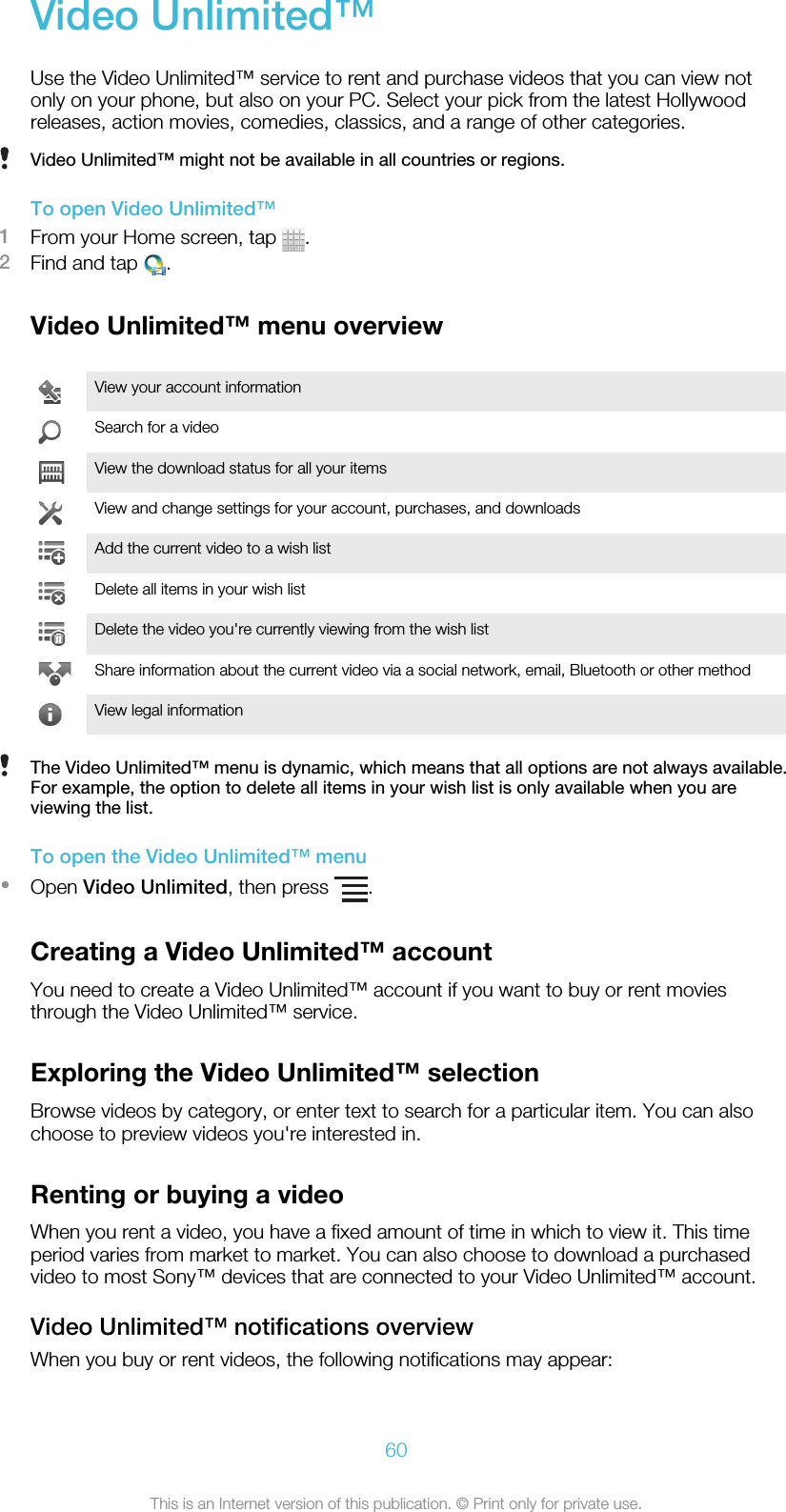 Video Unlimited™Use the Video Unlimited™ service to rent and purchase videos that you can view notonly on your phone, but also on your PC. Select your pick from the latest Hollywoodreleases, action movies, comedies, classics, and a range of other categories.Video Unlimited™ might not be available in all countries or regions.To open Video Unlimited™1From your Home screen, tap  .2Find and tap  .Video Unlimited™ menu overviewView your account informationSearch for a videoView the download status for all your itemsView and change settings for your account, purchases, and downloadsAdd the current video to a wish listDelete all items in your wish listDelete the video you&apos;re currently viewing from the wish listShare information about the current video via a social network, email, Bluetooth or other methodView legal informationThe Video Unlimited™ menu is dynamic, which means that all options are not always available.For example, the option to delete all items in your wish list is only available when you areviewing the list.To open the Video Unlimited™ menu•Open Video Unlimited, then press  .Creating a Video Unlimited™ accountYou need to create a Video Unlimited™ account if you want to buy or rent moviesthrough the Video Unlimited™ service.Exploring the Video Unlimited™ selectionBrowse videos by category, or enter text to search for a particular item. You can alsochoose to preview videos you&apos;re interested in.Renting or buying a videoWhen you rent a video, you have a fixed amount of time in which to view it. This timeperiod varies from market to market. You can also choose to download a purchasedvideo to most Sony™ devices that are connected to your Video Unlimited™ account.Video Unlimited™ notifications overviewWhen you buy or rent videos, the following notifications may appear:60This is an Internet version of this publication. © Print only for private use.