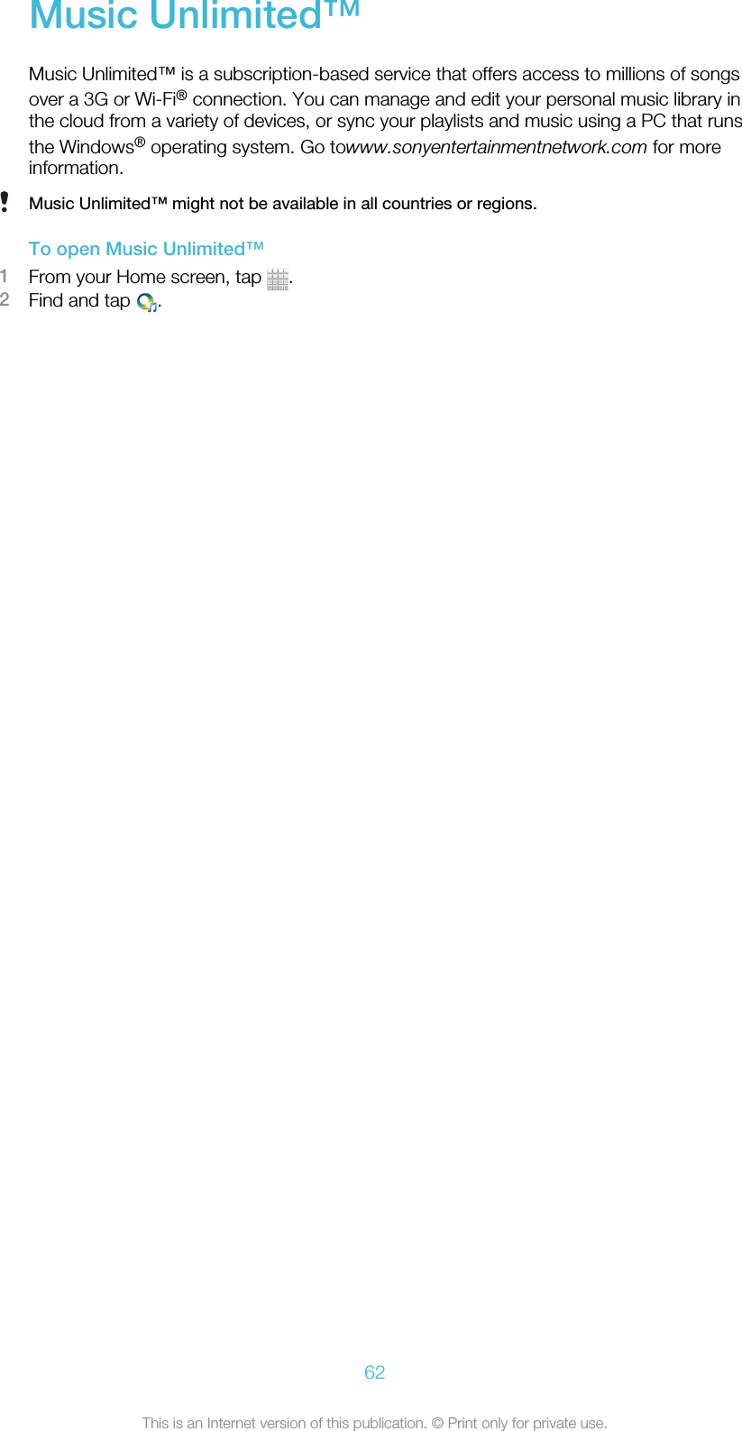 Music Unlimited™Music Unlimited™ is a subscription-based service that offers access to millions of songsover a 3G or Wi-Fi® connection. You can manage and edit your personal music library inthe cloud from a variety of devices, or sync your playlists and music using a PC that runsthe Windows® operating system. Go towww.sonyentertainmentnetwork.com for moreinformation.Music Unlimited™ might not be available in all countries or regions.To open Music Unlimited™1From your Home screen, tap  .2Find and tap  .62This is an Internet version of this publication. © Print only for private use.