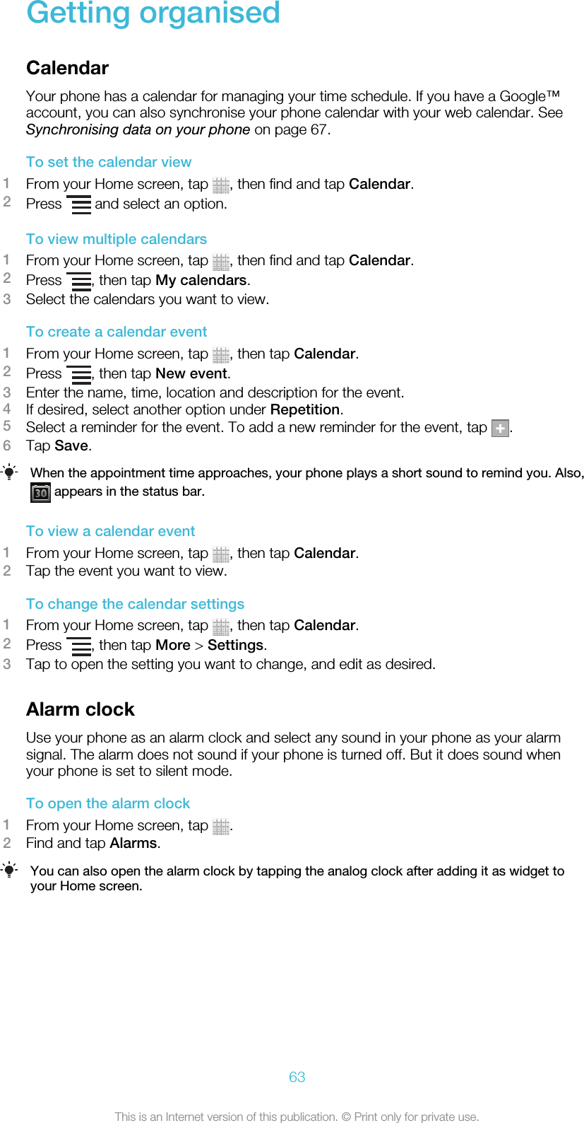 Getting organisedCalendarYour phone has a calendar for managing your time schedule. If you have a Google™account, you can also synchronise your phone calendar with your web calendar. SeeSynchronising data on your phone on page 67.To set the calendar view1From your Home screen, tap  , then find and tap Calendar.2Press   and select an option.To view multiple calendars1From your Home screen, tap  , then find and tap Calendar.2Press  , then tap My calendars.3Select the calendars you want to view.To create a calendar event1From your Home screen, tap  , then tap Calendar.2Press  , then tap New event.3Enter the name, time, location and description for the event.4If desired, select another option under Repetition.5Select a reminder for the event. To add a new reminder for the event, tap  .6Tap Save.When the appointment time approaches, your phone plays a short sound to remind you. Also, appears in the status bar.To view a calendar event1From your Home screen, tap  , then tap Calendar.2Tap the event you want to view.To change the calendar settings1From your Home screen, tap  , then tap Calendar.2Press  , then tap More &gt; Settings.3Tap to open the setting you want to change, and edit as desired.Alarm clockUse your phone as an alarm clock and select any sound in your phone as your alarmsignal. The alarm does not sound if your phone is turned off. But it does sound whenyour phone is set to silent mode.To open the alarm clock1From your Home screen, tap  .2Find and tap Alarms.You can also open the alarm clock by tapping the analog clock after adding it as widget toyour Home screen.63This is an Internet version of this publication. © Print only for private use.