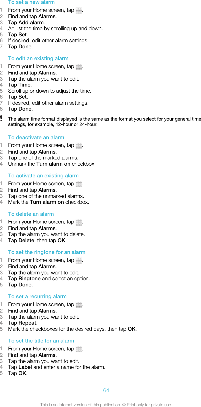 To set a new alarm1From your Home screen, tap  .2Find and tap Alarms.3Tap Add alarm.4Adjust the time by scrolling up and down.5Tap Set.6If desired, edit other alarm settings.7Tap Done.To edit an existing alarm1From your Home screen, tap  .2Find and tap Alarms.3Tap the alarm you want to edit.4Tap Time.5Scroll up or down to adjust the time.6Tap Set.7If desired, edit other alarm settings.8Tap Done.The alarm time format displayed is the same as the format you select for your general timesettings, for example, 12-hour or 24-hour.To deactivate an alarm1From your Home screen, tap  .2Find and tap Alarms.3Tap one of the marked alarms.4Unmark the Turn alarm on checkbox.To activate an existing alarm1From your Home screen, tap  .2Find and tap Alarms.3Tap one of the unmarked alarms.4Mark the Turn alarm on checkbox.To delete an alarm1From your Home screen, tap  .2Find and tap Alarms.3Tap the alarm you want to delete.4Tap Delete, then tap OK.To set the ringtone for an alarm1From your Home screen, tap  .2Find and tap Alarms.3Tap the alarm you want to edit.4Tap Ringtone and select an option.5Tap Done.To set a recurring alarm1From your Home screen, tap  .2Find and tap Alarms.3Tap the alarm you want to edit.4Tap Repeat.5Mark the checkboxes for the desired days, then tap OK.To set the title for an alarm1From your Home screen, tap  .2Find and tap Alarms.3Tap the alarm you want to edit.4Tap Label and enter a name for the alarm.5Tap OK.64This is an Internet version of this publication. © Print only for private use.