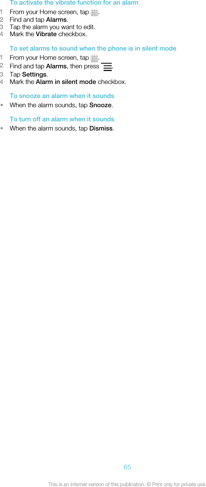 To activate the vibrate function for an alarm1From your Home screen, tap  .2Find and tap Alarms.3Tap the alarm you want to edit.4Mark the Vibrate checkbox.To set alarms to sound when the phone is in silent mode1From your Home screen, tap  .2Find and tap Alarms, then press  .3Tap Settings.4Mark the Alarm in silent mode checkbox.To snooze an alarm when it sounds•When the alarm sounds, tap Snooze.To turn off an alarm when it sounds•When the alarm sounds, tap Dismiss.65This is an Internet version of this publication. © Print only for private use.