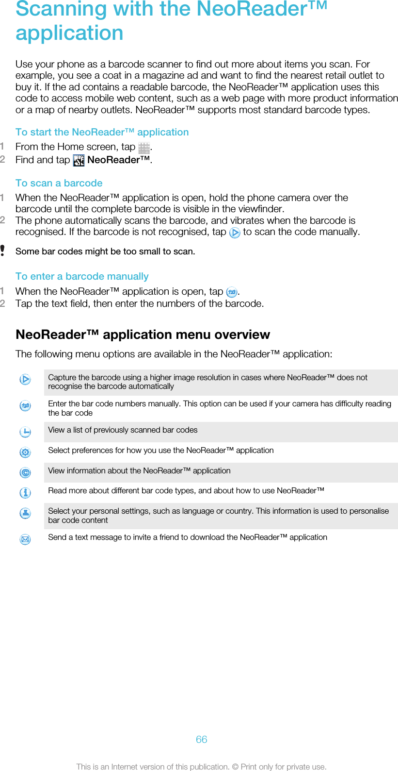 Scanning with the NeoReader™applicationUse your phone as a barcode scanner to find out more about items you scan. Forexample, you see a coat in a magazine ad and want to find the nearest retail outlet tobuy it. If the ad contains a readable barcode, the NeoReader™ application uses thiscode to access mobile web content, such as a web page with more product informationor a map of nearby outlets. NeoReader™ supports most standard barcode types.To start the NeoReader™ application1From the Home screen, tap  .2Find and tap   NeoReader™.To scan a barcode1When the NeoReader™ application is open, hold the phone camera over thebarcode until the complete barcode is visible in the viewfinder.2The phone automatically scans the barcode, and vibrates when the barcode isrecognised. If the barcode is not recognised, tap   to scan the code manually.Some bar codes might be too small to scan.To enter a barcode manually1When the NeoReader™ application is open, tap  .2Tap the text field, then enter the numbers of the barcode.NeoReader™ application menu overviewThe following menu options are available in the NeoReader™ application:Capture the barcode using a higher image resolution in cases where NeoReader™ does notrecognise the barcode automaticallyEnter the bar code numbers manually. This option can be used if your camera has difficulty readingthe bar codeView a list of previously scanned bar codesSelect preferences for how you use the NeoReader™ applicationView information about the NeoReader™ applicationRead more about different bar code types, and about how to use NeoReader™Select your personal settings, such as language or country. This information is used to personalisebar code contentSend a text message to invite a friend to download the NeoReader™ application66This is an Internet version of this publication. © Print only for private use.