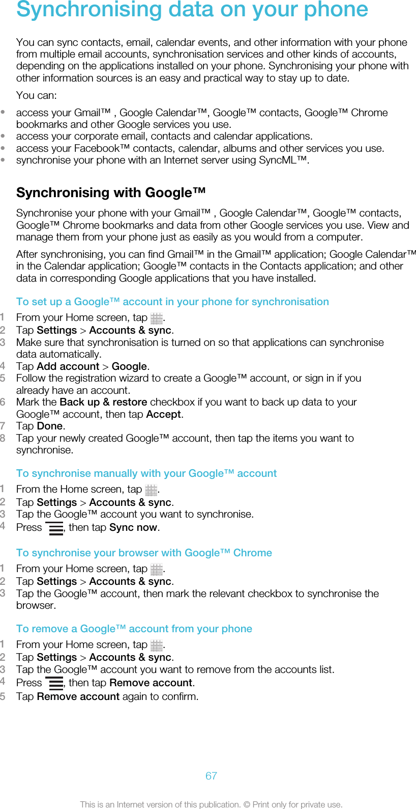 Synchronising data on your phoneYou can sync contacts, email, calendar events, and other information with your phonefrom multiple email accounts, synchronisation services and other kinds of accounts,depending on the applications installed on your phone. Synchronising your phone withother information sources is an easy and practical way to stay up to date.You can:•access your Gmail™ , Google Calendar™, Google™ contacts, Google™ Chromebookmarks and other Google services you use.•access your corporate email, contacts and calendar applications.•access your Facebook™ contacts, calendar, albums and other services you use.•synchronise your phone with an Internet server using SyncML™.Synchronising with Google™Synchronise your phone with your Gmail™ , Google Calendar™, Google™ contacts,Google™ Chrome bookmarks and data from other Google services you use. View andmanage them from your phone just as easily as you would from a computer.After synchronising, you can find Gmail™ in the Gmail™ application; Google Calendar™in the Calendar application; Google™ contacts in the Contacts application; and otherdata in corresponding Google applications that you have installed.To set up a Google™ account in your phone for synchronisation1From your Home screen, tap  .2Tap Settings &gt; Accounts &amp; sync.3Make sure that synchronisation is turned on so that applications can synchronisedata automatically.4Tap Add account &gt; Google.5Follow the registration wizard to create a Google™ account, or sign in if youalready have an account.6Mark the Back up &amp; restore checkbox if you want to back up data to yourGoogle™ account, then tap Accept.7Tap Done.8Tap your newly created Google™ account, then tap the items you want tosynchronise.To synchronise manually with your Google™ account1From the Home screen, tap  .2Tap Settings &gt; Accounts &amp; sync.3Tap the Google™ account you want to synchronise.4Press  , then tap Sync now.To synchronise your browser with Google™ Chrome1From your Home screen, tap  .2Tap Settings &gt; Accounts &amp; sync.3Tap the Google™ account, then mark the relevant checkbox to synchronise thebrowser.To remove a Google™ account from your phone1From your Home screen, tap  .2Tap Settings &gt; Accounts &amp; sync.3Tap the Google™ account you want to remove from the accounts list.4Press  , then tap Remove account.5Tap Remove account again to confirm.67This is an Internet version of this publication. © Print only for private use.