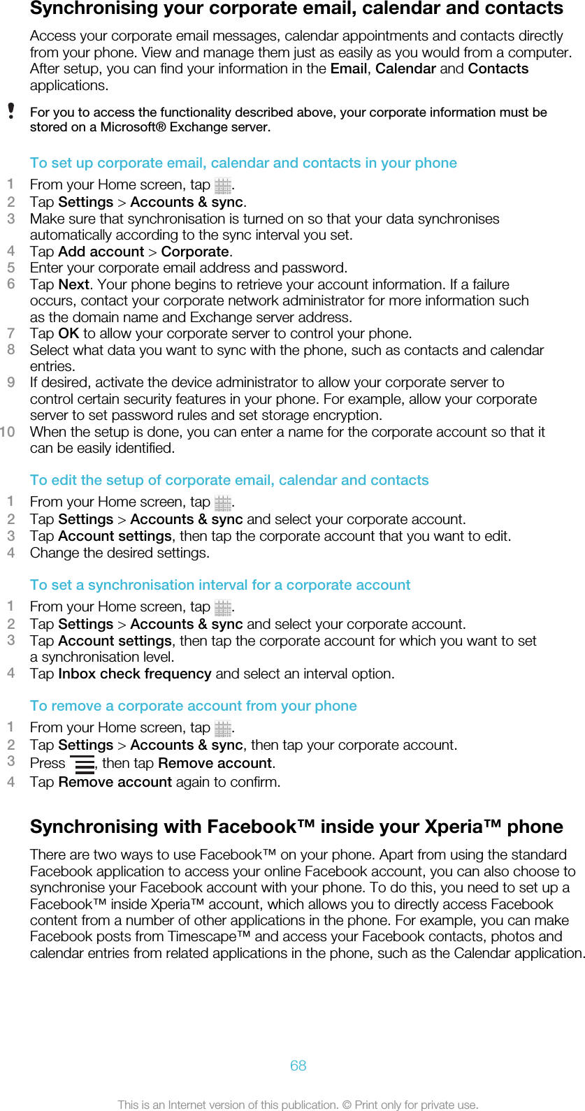 Synchronising your corporate email, calendar and contactsAccess your corporate email messages, calendar appointments and contacts directlyfrom your phone. View and manage them just as easily as you would from a computer.After setup, you can find your information in the Email, Calendar and Contactsapplications.For you to access the functionality described above, your corporate information must bestored on a Microsoft® Exchange server.To set up corporate email, calendar and contacts in your phone1From your Home screen, tap  .2Tap Settings &gt; Accounts &amp; sync.3Make sure that synchronisation is turned on so that your data synchronisesautomatically according to the sync interval you set.4Tap Add account &gt; Corporate.5Enter your corporate email address and password.6Tap Next. Your phone begins to retrieve your account information. If a failureoccurs, contact your corporate network administrator for more information suchas the domain name and Exchange server address.7Tap OK to allow your corporate server to control your phone.8Select what data you want to sync with the phone, such as contacts and calendarentries.9If desired, activate the device administrator to allow your corporate server tocontrol certain security features in your phone. For example, allow your corporateserver to set password rules and set storage encryption.10 When the setup is done, you can enter a name for the corporate account so that itcan be easily identified.To edit the setup of corporate email, calendar and contacts1From your Home screen, tap  .2Tap Settings &gt; Accounts &amp; sync and select your corporate account.3Tap Account settings, then tap the corporate account that you want to edit.4Change the desired settings.To set a synchronisation interval for a corporate account1From your Home screen, tap  .2Tap Settings &gt; Accounts &amp; sync and select your corporate account.3Tap Account settings, then tap the corporate account for which you want to seta synchronisation level.4Tap Inbox check frequency and select an interval option.To remove a corporate account from your phone1From your Home screen, tap  .2Tap Settings &gt; Accounts &amp; sync, then tap your corporate account.3Press  , then tap Remove account.4Tap Remove account again to confirm.Synchronising with Facebook™ inside your Xperia™ phoneThere are two ways to use Facebook™ on your phone. Apart from using the standardFacebook application to access your online Facebook account, you can also choose tosynchronise your Facebook account with your phone. To do this, you need to set up aFacebook™ inside Xperia™ account, which allows you to directly access Facebookcontent from a number of other applications in the phone. For example, you can makeFacebook posts from Timescape™ and access your Facebook contacts, photos andcalendar entries from related applications in the phone, such as the Calendar application.68This is an Internet version of this publication. © Print only for private use.