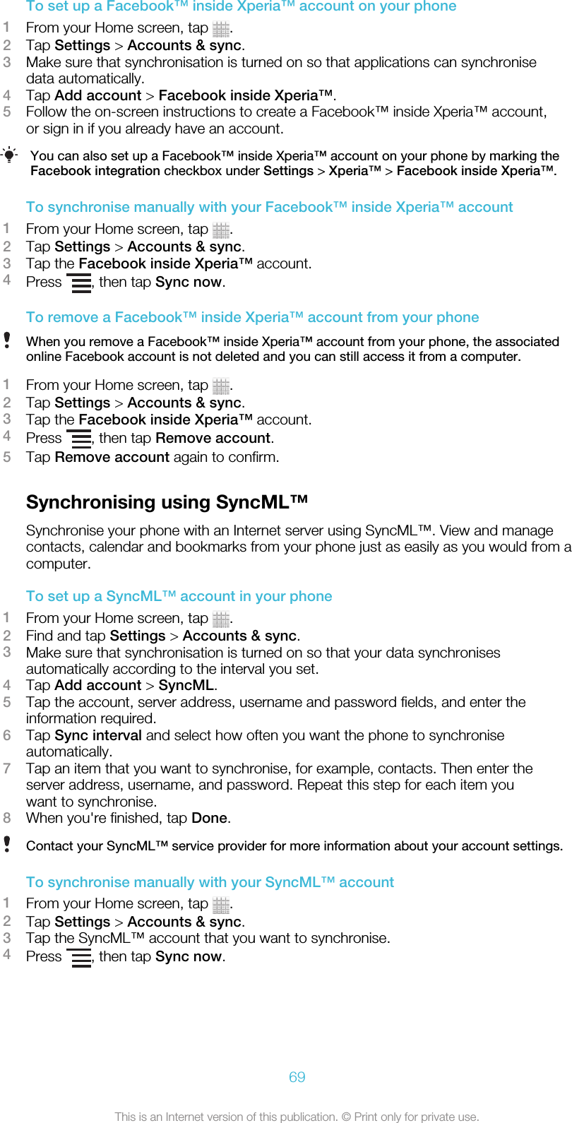 To set up a Facebook™ inside Xperia™ account on your phone1From your Home screen, tap  .2Tap Settings &gt; Accounts &amp; sync.3Make sure that synchronisation is turned on so that applications can synchronisedata automatically.4Tap Add account &gt; Facebook inside Xperia™.5Follow the on-screen instructions to create a Facebook™ inside Xperia™ account,or sign in if you already have an account.You can also set up a Facebook™ inside Xperia™ account on your phone by marking theFacebook integration checkbox under Settings &gt; Xperia™ &gt; Facebook inside Xperia™.To synchronise manually with your Facebook™ inside Xperia™ account1From your Home screen, tap  .2Tap Settings &gt; Accounts &amp; sync.3Tap the Facebook inside Xperia™ account.4Press  , then tap Sync now.To remove a Facebook™ inside Xperia™ account from your phoneWhen you remove a Facebook™ inside Xperia™ account from your phone, the associatedonline Facebook account is not deleted and you can still access it from a computer.1From your Home screen, tap  .2Tap Settings &gt; Accounts &amp; sync.3Tap the Facebook inside Xperia™ account.4Press  , then tap Remove account.5Tap Remove account again to confirm.Synchronising using SyncML™Synchronise your phone with an Internet server using SyncML™. View and managecontacts, calendar and bookmarks from your phone just as easily as you would from acomputer.To set up a SyncML™ account in your phone1From your Home screen, tap  .2Find and tap Settings &gt; Accounts &amp; sync.3Make sure that synchronisation is turned on so that your data synchronisesautomatically according to the interval you set.4Tap Add account &gt; SyncML.5Tap the account, server address, username and password fields, and enter theinformation required.6Tap Sync interval and select how often you want the phone to synchroniseautomatically.7Tap an item that you want to synchronise, for example, contacts. Then enter theserver address, username, and password. Repeat this step for each item youwant to synchronise.8When you&apos;re finished, tap Done.Contact your SyncML™ service provider for more information about your account settings.To synchronise manually with your SyncML™ account1From your Home screen, tap  .2Tap Settings &gt; Accounts &amp; sync.3Tap the SyncML™ account that you want to synchronise.4Press  , then tap Sync now.69This is an Internet version of this publication. © Print only for private use.