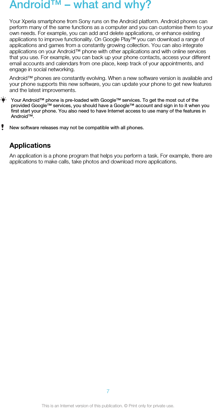 Android™ – what and why?Your Xperia smartphone from Sony runs on the Android platform. Android phones canperform many of the same functions as a computer and you can customise them to yourown needs. For example, you can add and delete applications, or enhance existingapplications to improve functionality. On Google Play™ you can download a range ofapplications and games from a constantly growing collection. You can also integrateapplications on your Android™ phone with other applications and with online servicesthat you use. For example, you can back up your phone contacts, access your differentemail accounts and calendars from one place, keep track of your appointments, andengage in social networking.Android™ phones are constantly evolving. When a new software version is available andyour phone supports this new software, you can update your phone to get new featuresand the latest improvements.Your Android™ phone is pre-loaded with Google™ services. To get the most out of theprovided Google™ services, you should have a Google™ account and sign in to it when youfirst start your phone. You also need to have Internet access to use many of the features inAndroid™.New software releases may not be compatible with all phones.ApplicationsAn application is a phone program that helps you perform a task. For example, there areapplications to make calls, take photos and download more applications.7This is an Internet version of this publication. © Print only for private use.