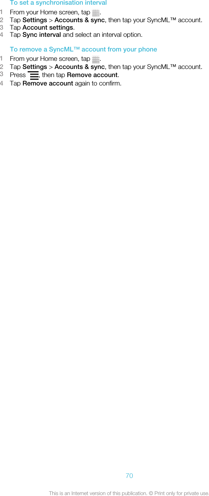 To set a synchronisation interval1From your Home screen, tap  .2Tap Settings &gt; Accounts &amp; sync, then tap your SyncML™ account.3Tap Account settings.4Tap Sync interval and select an interval option.To remove a SyncML™ account from your phone1From your Home screen, tap  .2Tap Settings &gt; Accounts &amp; sync, then tap your SyncML™ account.3Press  , then tap Remove account.4Tap Remove account again to confirm.70This is an Internet version of this publication. © Print only for private use.