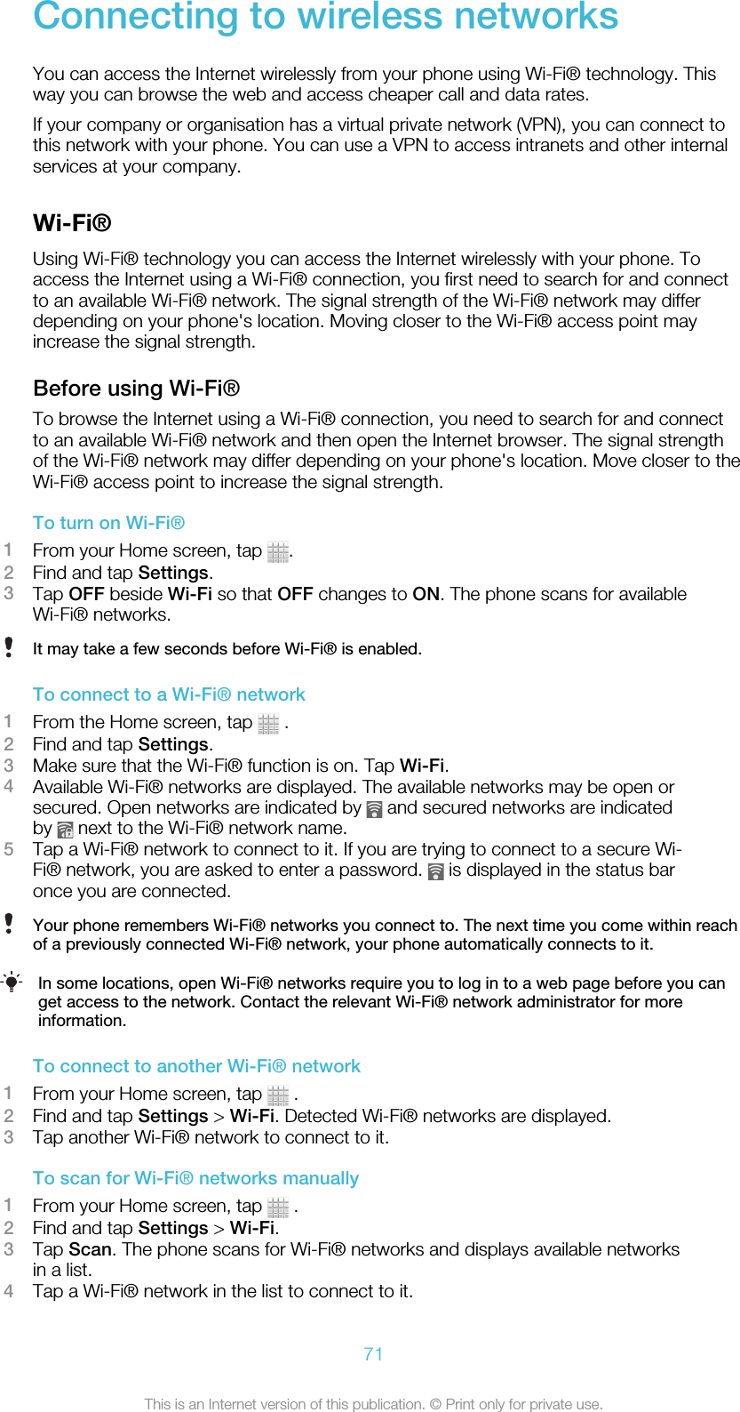 Connecting to wireless networksYou can access the Internet wirelessly from your phone using Wi-Fi® technology. Thisway you can browse the web and access cheaper call and data rates.If your company or organisation has a virtual private network (VPN), you can connect tothis network with your phone. You can use a VPN to access intranets and other internalservices at your company.Wi-Fi®Using Wi-Fi® technology you can access the Internet wirelessly with your phone. Toaccess the Internet using a Wi-Fi® connection, you first need to search for and connectto an available Wi-Fi® network. The signal strength of the Wi-Fi® network may differdepending on your phone&apos;s location. Moving closer to the Wi-Fi® access point mayincrease the signal strength.Before using Wi-Fi®To browse the Internet using a Wi-Fi® connection, you need to search for and connectto an available Wi-Fi® network and then open the Internet browser. The signal strengthof the Wi-Fi® network may differ depending on your phone&apos;s location. Move closer to theWi-Fi® access point to increase the signal strength.To turn on Wi-Fi®1From your Home screen, tap  .2Find and tap Settings.3Tap OFF beside Wi-Fi so that OFF changes to ON. The phone scans for availableWi-Fi® networks.It may take a few seconds before Wi-Fi® is enabled.To connect to a Wi-Fi® network1From the Home screen, tap   .2Find and tap Settings.3Make sure that the Wi-Fi® function is on. Tap Wi-Fi.4Available Wi-Fi® networks are displayed. The available networks may be open orsecured. Open networks are indicated by   and secured networks are indicatedby   next to the Wi-Fi® network name.5Tap a Wi-Fi® network to connect to it. If you are trying to connect to a secure Wi-Fi® network, you are asked to enter a password.   is displayed in the status baronce you are connected.Your phone remembers Wi-Fi® networks you connect to. The next time you come within reachof a previously connected Wi-Fi® network, your phone automatically connects to it.In some locations, open Wi-Fi® networks require you to log in to a web page before you canget access to the network. Contact the relevant Wi-Fi® network administrator for moreinformation.To connect to another Wi-Fi® network1From your Home screen, tap   .2Find and tap Settings &gt; Wi-Fi. Detected Wi-Fi® networks are displayed.3Tap another Wi-Fi® network to connect to it.To scan for Wi-Fi® networks manually1From your Home screen, tap   .2Find and tap Settings &gt; Wi-Fi.3Tap Scan. The phone scans for Wi-Fi® networks and displays available networksin a list.4Tap a Wi-Fi® network in the list to connect to it.71This is an Internet version of this publication. © Print only for private use.