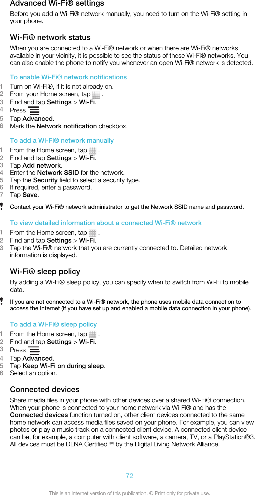 Advanced Wi-Fi® settingsBefore you add a Wi-Fi® network manually, you need to turn on the Wi-Fi® setting inyour phone.Wi-Fi® network statusWhen you are connected to a Wi-Fi® network or when there are Wi-Fi® networksavailable in your vicinity, it is possible to see the status of these Wi-Fi® networks. Youcan also enable the phone to notify you whenever an open Wi-Fi® network is detected.To enable Wi-Fi® network notifications1Turn on Wi-Fi®, if it is not already on.2From your Home screen, tap   .3Find and tap Settings &gt; Wi-Fi.4Press  .5Tap Advanced.6Mark the Network notification checkbox.To add a Wi-Fi® network manually1From the Home screen, tap   .2Find and tap Settings &gt; Wi-Fi.3Tap Add network.4Enter the Network SSID for the network.5Tap the Security field to select a security type.6If required, enter a password.7Tap Save.Contact your Wi-Fi® network administrator to get the Network SSID name and password.To view detailed information about a connected Wi-Fi® network1From the Home screen, tap   .2Find and tap Settings &gt; Wi-Fi.3Tap the Wi-Fi® network that you are currently connected to. Detailed networkinformation is displayed.Wi-Fi® sleep policyBy adding a Wi-Fi® sleep policy, you can specify when to switch from Wi-Fi to mobiledata.If you are not connected to a Wi-Fi® network, the phone uses mobile data connection toaccess the Internet (if you have set up and enabled a mobile data connection in your phone).To add a Wi-Fi® sleep policy1From the Home screen, tap   .2Find and tap Settings &gt; Wi-Fi.3Press  .4Tap Advanced.5Tap Keep Wi-Fi on during sleep.6Select an option.Connected devicesShare media files in your phone with other devices over a shared Wi-Fi® connection.When your phone is connected to your home network via Wi-Fi® and has theConnected devices function turned on, other client devices connected to the samehome network can access media files saved on your phone. For example, you can viewphotos or play a music track on a connected client device. A connected client devicecan be, for example, a computer with client software, a camera, TV, or a PlayStation®3.All devices must be DLNA Certified™ by the Digital Living Network Alliance.72This is an Internet version of this publication. © Print only for private use.