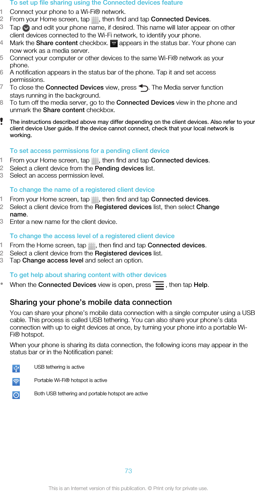 To set up file sharing using the Connected devices feature1Connect your phone to a Wi-Fi® network.2From your Home screen, tap  , then find and tap Connected Devices.3Tap   and edit your phone name, if desired. This name will later appear on otherclient devices connected to the Wi-Fi network, to identify your phone.4Mark the Share content checkbox.   appears in the status bar. Your phone cannow work as a media server.5Connect your computer or other devices to the same Wi-Fi® network as yourphone.6A notification appears in the status bar of the phone. Tap it and set accesspermissions.7To close the Connected Devices view, press  . The Media server functionstays running in the background.8To turn off the media server, go to the Connected Devices view in the phone andunmark the Share content checkbox.The instructions described above may differ depending on the client devices. Also refer to yourclient device User guide. If the device cannot connect, check that your local network isworking.To set access permissions for a pending client device1From your Home screen, tap  , then find and tap Connected devices.2Select a client device from the Pending devices list.3Select an access permission level.To change the name of a registered client device1From your Home screen, tap  , then find and tap Connected devices.2Select a client device from the Registered devices list, then select Changename.3Enter a new name for the client device.To change the access level of a registered client device1From the Home screen, tap  , then find and tap Connected devices.2Select a client device from the Registered devices list.3Tap Change access level and select an option.To get help about sharing content with other devices•When the Connected Devices view is open, press   , then tap Help.Sharing your phone’s mobile data connectionYou can share your phone’s mobile data connection with a single computer using a USBcable. This process is called USB tethering. You can also share your phone’s dataconnection with up to eight devices at once, by turning your phone into a portable Wi-Fi® hotspot.When your phone is sharing its data connection, the following icons may appear in thestatus bar or in the Notification panel:USB tethering is activePortable Wi-Fi® hotspot is activeBoth USB tethering and portable hotspot are active73This is an Internet version of this publication. © Print only for private use.