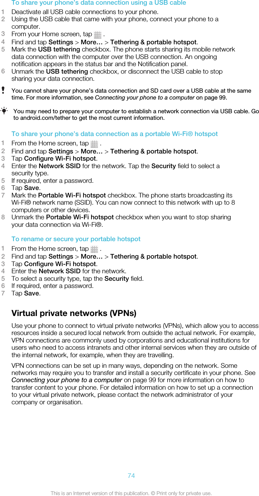 To share your phone’s data connection using a USB cable1Deactivate all USB cable connections to your phone.2Using the USB cable that came with your phone, connect your phone to acomputer.3From your Home screen, tap   .4Find and tap Settings &gt; More… &gt; Tethering &amp; portable hotspot.5Mark the USB tethering checkbox. The phone starts sharing its mobile networkdata connection with the computer over the USB connection. An ongoingnotification appears in the status bar and the Notification panel.6Unmark the USB tethering checkbox, or disconnect the USB cable to stopsharing your data connection.You cannot share your phone’s data connection and SD card over a USB cable at the sametime. For more information, see Connecting your phone to a computer on page 99.You may need to prepare your computer to establish a network connection via USB cable. Goto android.com/tether to get the most current information.To share your phone’s data connection as a portable Wi-Fi® hotspot1From the Home screen, tap   .2Find and tap Settings &gt; More… &gt; Tethering &amp; portable hotspot.3Tap Configure Wi-Fi hotspot.4Enter the Network SSID for the network. Tap the Security field to select asecurity type.5If required, enter a password.6Tap Save.7Mark the Portable Wi-Fi hotspot checkbox. The phone starts broadcasting itsWi-Fi® network name (SSID). You can now connect to this network with up to 8computers or other devices.8Unmark the Portable Wi-Fi hotspot checkbox when you want to stop sharingyour data connection via Wi-Fi®.To rename or secure your portable hotspot1From the Home screen, tap   .2Find and tap Settings &gt; More… &gt; Tethering &amp; portable hotspot.3Tap Configure Wi-Fi hotspot.4Enter the Network SSID for the network.5To select a security type, tap the Security field.6If required, enter a password.7Tap Save.Virtual private networks (VPNs)Use your phone to connect to virtual private networks (VPNs), which allow you to accessresources inside a secured local network from outside the actual network. For example,VPN connections are commonly used by corporations and educational institutions forusers who need to access intranets and other internal services when they are outside ofthe internal network, for example, when they are travelling.VPN connections can be set up in many ways, depending on the network. Somenetworks may require you to transfer and install a security certificate in your phone. SeeConnecting your phone to a computer on page 99 for more information on how totransfer content to your phone. For detailed information on how to set up a connectionto your virtual private network, please contact the network administrator of yourcompany or organisation.74This is an Internet version of this publication. © Print only for private use.
