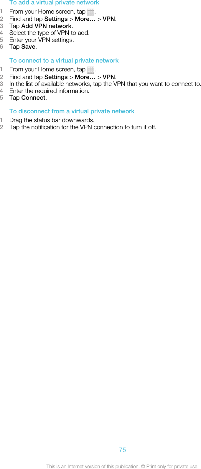 To add a virtual private network1From your Home screen, tap  .2Find and tap Settings &gt; More… &gt; VPN.3Tap Add VPN network.4Select the type of VPN to add.5Enter your VPN settings.6Tap Save.To connect to a virtual private network1From your Home screen, tap  .2Find and tap Settings &gt; More… &gt; VPN.3In the list of available networks, tap the VPN that you want to connect to.4Enter the required information.5Tap Connect.To disconnect from a virtual private network1Drag the status bar downwards.2Tap the notification for the VPN connection to turn it off.75This is an Internet version of this publication. © Print only for private use.