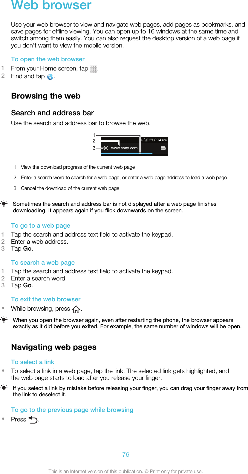 Web browserUse your web browser to view and navigate web pages, add pages as bookmarks, andsave pages for offline viewing. You can open up to 16 windows at the same time andswitch among them easily. You can also request the desktop version of a web page ifyou don&apos;t want to view the mobile version.To open the web browser1From your Home screen, tap  .2Find and tap  .Browsing the webSearch and address barUse the search and address bar to browse the web.1231View the download progress of the current web page2 Enter a search word to search for a web page, or enter a web page address to load a web page3 Cancel the download of the current web pageSometimes the search and address bar is not displayed after a web page finishesdownloading. It appears again if you flick downwards on the screen.To go to a web page1Tap the search and address text field to activate the keypad.2Enter a web address.3Tap Go.To search a web page1Tap the search and address text field to activate the keypad.2Enter a search word.3Tap Go.To exit the web browser•While browsing, press  .When you open the browser again, even after restarting the phone, the browser appearsexactly as it did before you exited. For example, the same number of windows will be open.Navigating web pagesTo select a link•To select a link in a web page, tap the link. The selected link gets highlighted, andthe web page starts to load after you release your finger.If you select a link by mistake before releasing your finger, you can drag your finger away fromthe link to deselect it.To go to the previous page while browsing•Press  .76This is an Internet version of this publication. © Print only for private use.