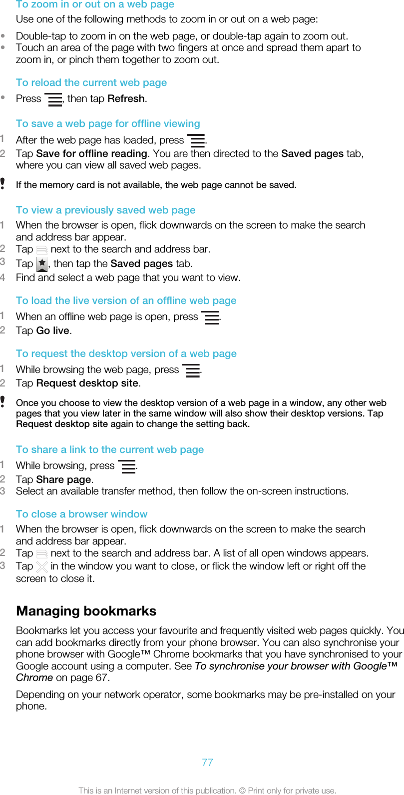 To zoom in or out on a web pageUse one of the following methods to zoom in or out on a web page:•Double-tap to zoom in on the web page, or double-tap again to zoom out.•Touch an area of the page with two fingers at once and spread them apart tozoom in, or pinch them together to zoom out.To reload the current web page•Press  , then tap Refresh.To save a web page for offline viewing1After the web page has loaded, press  .2Tap Save for offline reading. You are then directed to the Saved pages tab,where you can view all saved web pages.If the memory card is not available, the web page cannot be saved.To view a previously saved web page1When the browser is open, flick downwards on the screen to make the searchand address bar appear.2Tap   next to the search and address bar.3Tap  , then tap the Saved pages tab.4Find and select a web page that you want to view.To load the live version of an offline web page1When an offline web page is open, press  .2Tap Go live.To request the desktop version of a web page1While browsing the web page, press  .2Tap Request desktop site.Once you choose to view the desktop version of a web page in a window, any other webpages that you view later in the same window will also show their desktop versions. TapRequest desktop site again to change the setting back.To share a link to the current web page1While browsing, press  .2Tap Share page.3Select an available transfer method, then follow the on-screen instructions.To close a browser window1When the browser is open, flick downwards on the screen to make the searchand address bar appear.2Tap   next to the search and address bar. A list of all open windows appears.3Tap   in the window you want to close, or flick the window left or right off thescreen to close it.Managing bookmarksBookmarks let you access your favourite and frequently visited web pages quickly. Youcan add bookmarks directly from your phone browser. You can also synchronise yourphone browser with Google™ Chrome bookmarks that you have synchronised to yourGoogle account using a computer. See To synchronise your browser with Google™Chrome on page 67.Depending on your network operator, some bookmarks may be pre-installed on yourphone.77This is an Internet version of this publication. © Print only for private use.