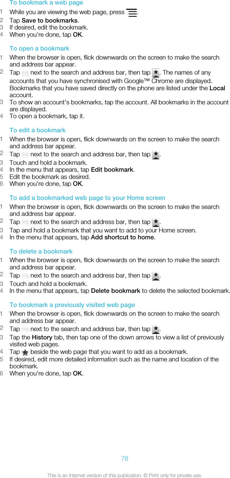 To bookmark a web page1While you are viewing the web page, press  .2Tap Save to bookmarks.3If desired, edit the bookmark.4When you&apos;re done, tap OK.To open a bookmark1When the browser is open, flick downwards on the screen to make the searchand address bar appear.2Tap   next to the search and address bar, then tap  . The names of anyaccounts that you have synchronised with Google™ Chrome are displayed.Bookmarks that you have saved directly on the phone are listed under the Localaccount.3To show an account&apos;s bookmarks, tap the account. All bookmarks in the accountare displayed.4To open a bookmark, tap it.To edit a bookmark1When the browser is open, flick downwards on the screen to make the searchand address bar appear.2Tap   next to the search and address bar, then tap  .3Touch and hold a bookmark.4In the menu that appears, tap Edit bookmark.5Edit the bookmark as desired.6When you&apos;re done, tap OK.To add a bookmarked web page to your Home screen1When the browser is open, flick downwards on the screen to make the searchand address bar appear.2Tap   next to the search and address bar, then tap  .3Tap and hold a bookmark that you want to add to your Home screen.4In the menu that appears, tap Add shortcut to home.To delete a bookmark1When the browser is open, flick downwards on the screen to make the searchand address bar appear.2Tap   next to the search and address bar, then tap  .3Touch and hold a bookmark.4In the menu that appears, tap Delete bookmark to delete the selected bookmark.To bookmark a previously visited web page1When the browser is open, flick downwards on the screen to make the searchand address bar appear.2Tap   next to the search and address bar, then tap  .3Tap the History tab, then tap one of the down arrows to view a list of previouslyvisited web pages.4Tap   beside the web page that you want to add as a bookmark.5If desired, edit more detailed information such as the name and location of thebookmark.6When you&apos;re done, tap OK.78This is an Internet version of this publication. © Print only for private use.