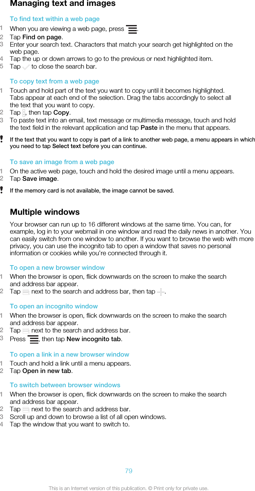 Managing text and imagesTo find text within a web page1When you are viewing a web page, press  .2Tap Find on page.3Enter your search text. Characters that match your search get highlighted on theweb page.4Tap the up or down arrows to go to the previous or next highlighted item.5Tap   to close the search bar.To copy text from a web page1Touch and hold part of the text you want to copy until it becomes highlighted.Tabs appear at each end of the selection. Drag the tabs accordingly to select allthe text that you want to copy.2Tap  , then tap Copy.3To paste text into an email, text message or multimedia message, touch and holdthe text field in the relevant application and tap Paste in the menu that appears.If the text that you want to copy is part of a link to another web page, a menu appears in whichyou need to tap Select text before you can continue.To save an image from a web page1On the active web page, touch and hold the desired image until a menu appears.2Tap Save image.If the memory card is not available, the image cannot be saved.Multiple windowsYour browser can run up to 16 different windows at the same time. You can, forexample, log in to your webmail in one window and read the daily news in another. Youcan easily switch from one window to another. If you want to browse the web with moreprivacy, you can use the incognito tab to open a window that saves no personalinformation or cookies while you’re connected through it.To open a new browser window1When the browser is open, flick downwards on the screen to make the searchand address bar appear.2Tap   next to the search and address bar, then tap  .To open an incognito window1When the browser is open, flick downwards on the screen to make the searchand address bar appear.2Tap   next to the search and address bar.3Press  , then tap New incognito tab.To open a link in a new browser window1Touch and hold a link until a menu appears.2Tap Open in new tab.To switch between browser windows1When the browser is open, flick downwards on the screen to make the searchand address bar appear.2Tap   next to the search and address bar.3Scroll up and down to browse a list of all open windows.4Tap the window that you want to switch to.79This is an Internet version of this publication. © Print only for private use.