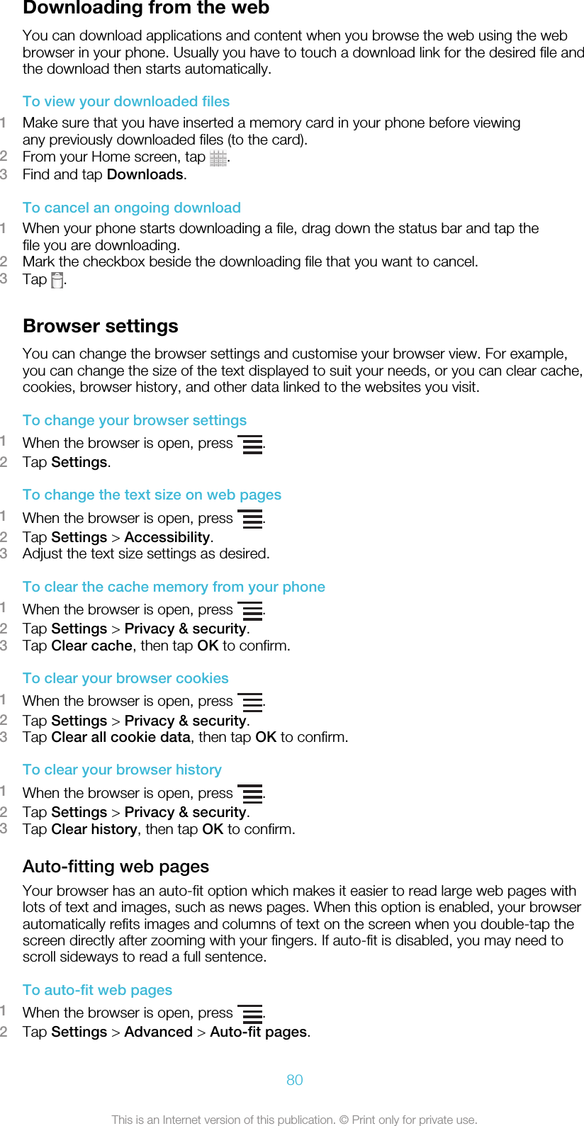 Downloading from the webYou can download applications and content when you browse the web using the webbrowser in your phone. Usually you have to touch a download link for the desired file andthe download then starts automatically.To view your downloaded files1Make sure that you have inserted a memory card in your phone before viewingany previously downloaded files (to the card).2From your Home screen, tap  .3Find and tap Downloads.To cancel an ongoing download1When your phone starts downloading a file, drag down the status bar and tap thefile you are downloading.2Mark the checkbox beside the downloading file that you want to cancel.3Tap  .Browser settingsYou can change the browser settings and customise your browser view. For example,you can change the size of the text displayed to suit your needs, or you can clear cache,cookies, browser history, and other data linked to the websites you visit.To change your browser settings1When the browser is open, press  .2Tap Settings.To change the text size on web pages1When the browser is open, press  .2Tap Settings &gt; Accessibility.3Adjust the text size settings as desired.To clear the cache memory from your phone1When the browser is open, press  .2Tap Settings &gt; Privacy &amp; security.3Tap Clear cache, then tap OK to confirm.To clear your browser cookies1When the browser is open, press  .2Tap Settings &gt; Privacy &amp; security.3Tap Clear all cookie data, then tap OK to confirm.To clear your browser history1When the browser is open, press  .2Tap Settings &gt; Privacy &amp; security.3Tap Clear history, then tap OK to confirm.Auto-fitting web pagesYour browser has an auto-fit option which makes it easier to read large web pages withlots of text and images, such as news pages. When this option is enabled, your browserautomatically refits images and columns of text on the screen when you double-tap thescreen directly after zooming with your fingers. If auto-fit is disabled, you may need toscroll sideways to read a full sentence.To auto-fit web pages1When the browser is open, press  .2Tap Settings &gt; Advanced &gt; Auto-fit pages.80This is an Internet version of this publication. © Print only for private use.