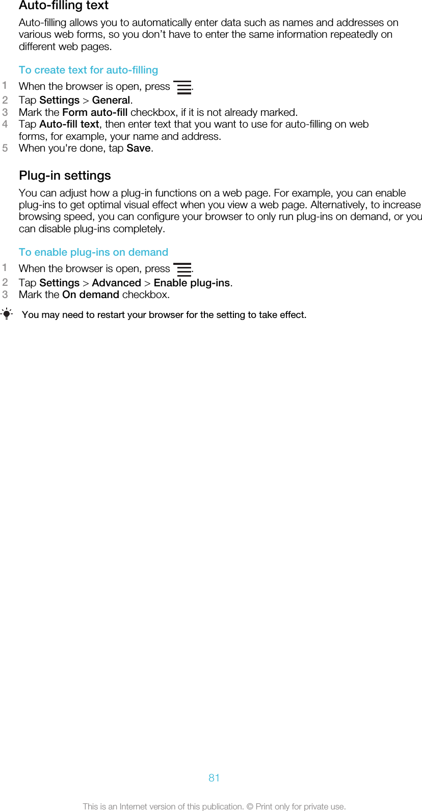 Auto-filling textAuto-filling allows you to automatically enter data such as names and addresses onvarious web forms, so you don’t have to enter the same information repeatedly ondifferent web pages.To create text for auto-filling1When the browser is open, press  .2Tap Settings &gt; General.3Mark the Form auto-fill checkbox, if it is not already marked.4Tap Auto-fill text, then enter text that you want to use for auto-filling on webforms, for example, your name and address.5When you&apos;re done, tap Save.Plug-in settingsYou can adjust how a plug-in functions on a web page. For example, you can enableplug-ins to get optimal visual effect when you view a web page. Alternatively, to increasebrowsing speed, you can configure your browser to only run plug-ins on demand, or youcan disable plug-ins completely.To enable plug-ins on demand1When the browser is open, press  .2Tap Settings &gt; Advanced &gt; Enable plug-ins.3Mark the On demand checkbox.You may need to restart your browser for the setting to take effect.81This is an Internet version of this publication. © Print only for private use.